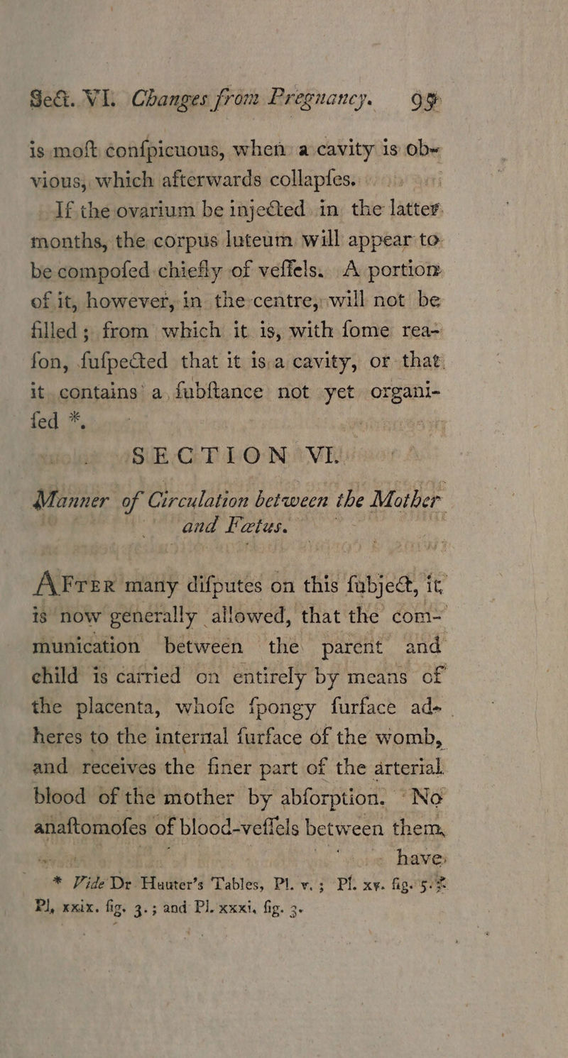Sei. VI. Changes from Preguancy. Oo is moft confpicuous, when a cavity is ob« vious, which afterwards collapies. If the ovarium be injected in. the latter. months, the corpus luteum will appear to. be compofed chiefly of veffels. A portion of it, however, in the-centre, will not be filled; from which it is, with fome rea- fon, fufpected that it is,a cavity, or that. it contains’ a, fubftance not yet organi- ied .*, SECTION VI. Manner of Circulation between the Mother ; and Fatus, AFrer many difputes on this fabject, it, is now generally. allowed, that the com= munication between the parent and ehild is carried on entirely by means of the placenta, whofe fpongy furface ad- heres to the internal furface of the womb, and receives the finer part of the arterial blood of the mother by abforption. “No anaftomofes of blood-vefk els between them, . haves * Vide De Huuter’s Tables, Pl. v.; Pl. xy. fig. 5%