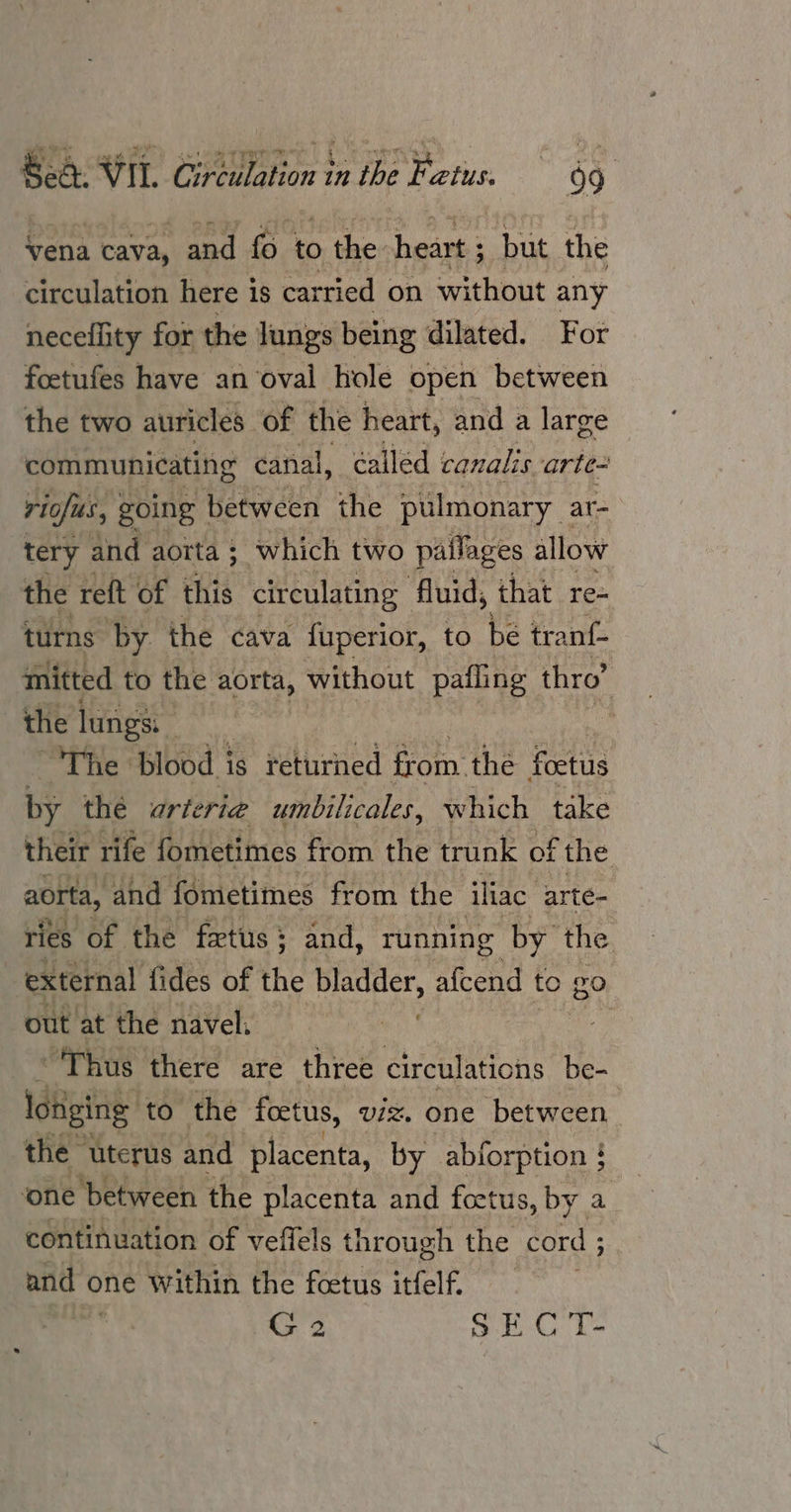 vena cava, and fo to the. heart ; but the circulation here is carried on without any neceility for the lungs being dilated. For foetufes have an oval hole open between the two auricles. of the heart, and a large communicating canal, ¢alled canalis arte- : riofus, | going | between the pulmonary ar- tery and aorta ; which two pallages allow the reft of eis circulating fluid, that re- turns ‘by. the cava fuperior, to be tranf- mitted to the aorta, without pafling thro’ the lungs: | The: blood i is returned from. the foetus by thé urteria umbilicales, which take their rife fometimes from the trunk of the aorta, and fometimes from the iliac arte= ries of the fxtus 3 and, running by the external fides of the bladder, afcend to go out at the navel: 3 ‘Thus there are three circulations be- lotiging to the foetus, viz. one between the” ‘uterus and placenta, by abforption } ‘one ‘between the placenta and foetus, by a continuation of veffels through the cord ; and o one Within the foetus itfelf. pax 2 SEC T-