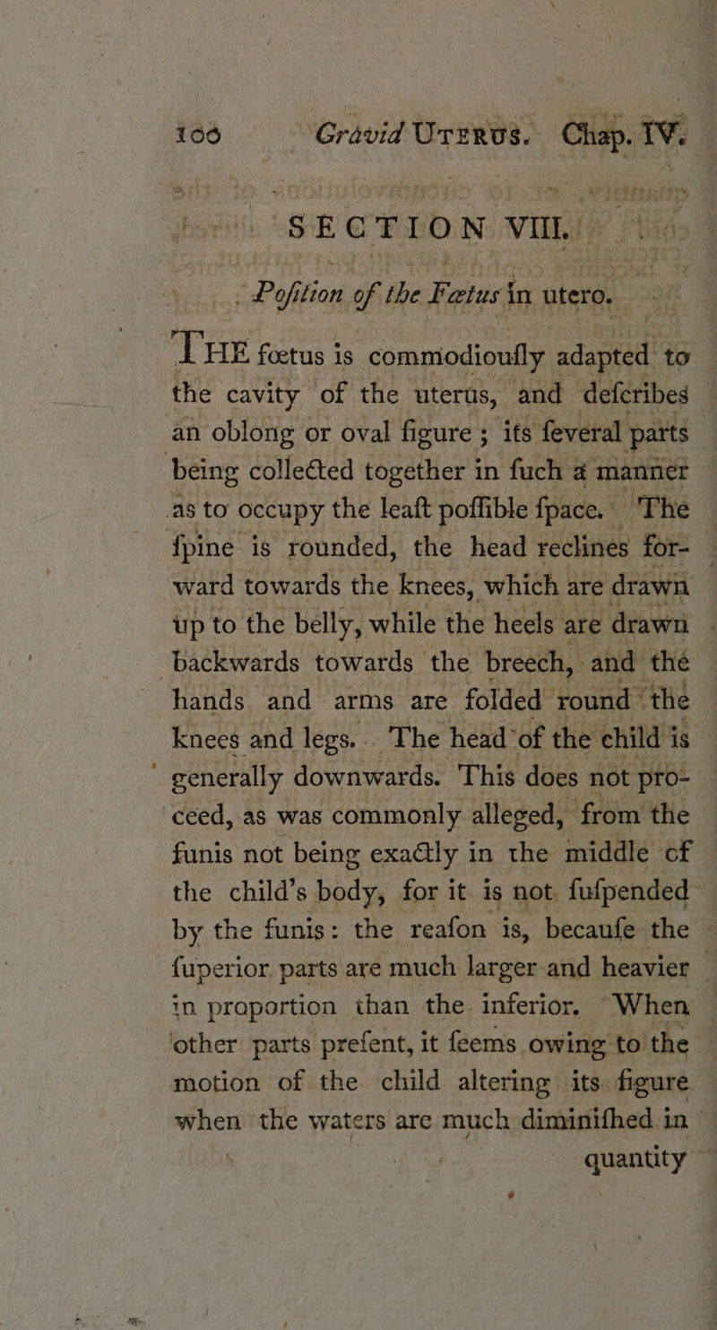 ad i660 Gravid Urrervs. Biase 1¥. Po tion n of the Fatus in utero. le bit Pi foetus is commodioufly adapran) to the cavity of the uterus, and deferibes an oblong or oval figure ; its feveral parts {pine is rounded, the head reclines for- ; ward towards the knees, which are drawn up to the belly, while the heels are drawn | hands and arms are folded round” ‘the knees and legs. . The head “of the child i is generally downwards. This does not pro- funis not being exaétly in the middle of the child’s bade for it. is not, fufpended~ by the funis: the reafon is, becaufe the fuperior. parts are much larger and heavier — in proportion than the. inferior, “When when the waters are much diminifhed. in ~ quantity