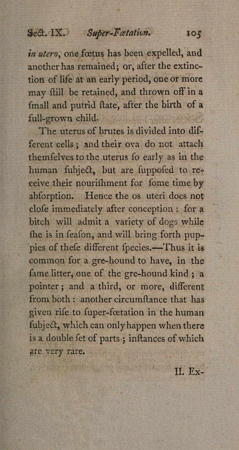in utero, one foetus has been expelled, and another has remained; ar, after the extinc- tion of life at an early period, one or more may ftill. be retained, and thrown off in a {mall and putrid ftate, after the birth of a full-grown child. | 1e,s.8 The uterus of brutes is divided into aif. ferent cells; and their ova do not attach themfelves to the uterus fo early as in the human fubjeét, but are fuppofed to. re- eeive their nourifhment for fome time by abforption. Hence the os. uteri does not | clofe immediately after conception: fora bitch will admit a variety of dogs while fhe is in feafon, and will bring forth pup- pies of thefe different fpecies.—Thus it is common for a gre-hound to have, in the fame litter; one of the gre-hound kind ; ‘a pointer ; and athird, or more, different from both: another circumftance that has given rife to fuper-foetation in the human fubje&t, which can only happen when there is a double fet of parts.; inftances of which ate. very rare. . Il. Ex-