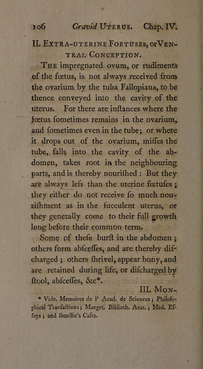 Il. EXTRA-UTERI NE FOETUSEs, or VEN TRAL CONCEPTION. THE impregnated. ovum, or rudiments re the foetus, is not always received from the oyarium by the tuba Fallopiana, to be thence conveyed into the cavity of the uterus. For there are inftances where the foetus fometimes remains in the ovarium, and fometimes even in the tube; or where it. drops out of the ovarium, miffes the tube, falls into the cavity of the ab- domen, takes root in the neighbouring parts, and is thereby nourifhed : But they are always lefs than the uterine foetufes ; they either do not receive fo much nous xifhment as. in the fucculent uterus, or they generally come to their full growth Jeng: before their. common term. ra. _ Some of thefe burft in the abdomen ; others form abfcefles, and are thereby dif- charged ; others fhrivel, appear bony, and are salt ks during life, or difchanged 7 {tool, abtcefles, &amp;c*, 2 oe IL. M ON- * Vide. sae de ?? Acad. de’ Sciences ; Philofo- phical Tranfactions ; Manget. Biblioth. Anat. ; | Med. EG fays ; and Smellie’s Cafes.