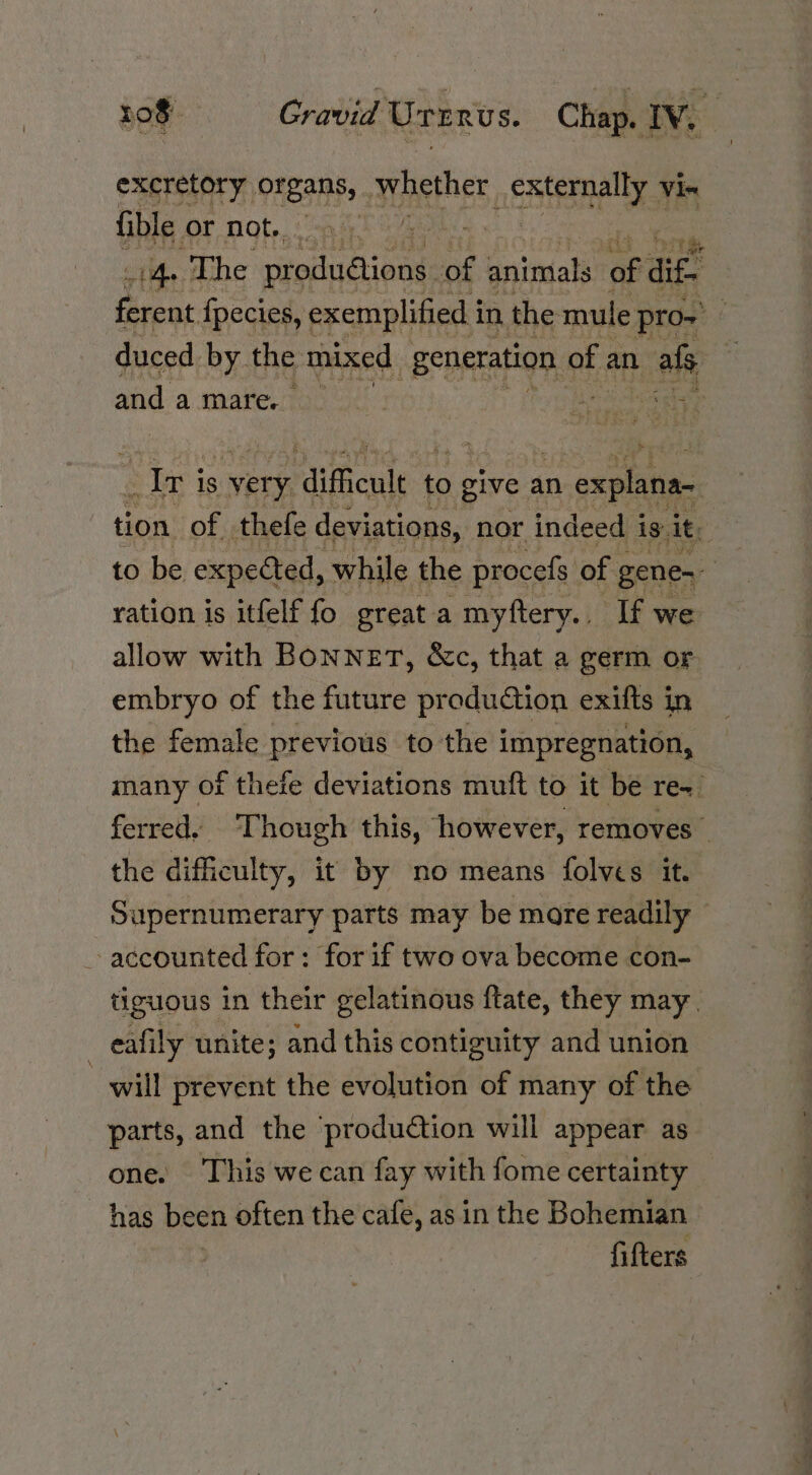 excretory OAeaS: whether Meta Vie fible. OF NOt. nih ‘ 1h. The ees, ne animals of se ean fpecies, exemplified i in the mule pro- duced. by the mixed : Seperation e of an ‘al and a mare. me evenness? Iri 1s very raificute to give an n explana tion: of thefe deviations, nor indeed i is. it ; to be expected, while the procefs of gene | ration is itfelf fo great myftery.. If we allow with Bonnet, &amp;c, that a germ or embryo of the future production exifts in the female previous to the impregnation, many of theie deviations muft to it be re~ ferred. Though this, however, removes the difficulty, it by no means folves it. Supernumerary parts may be mare readily - accounted for: forif two ova become con- tiguous in their gelatinous ftate, they may. eafily unite; and this contiguity and union will prevent the evolution of many of the parts, and the production will appear as one. This we can fay with fome certainty has been often the cafe, as in the Bohemian fifters