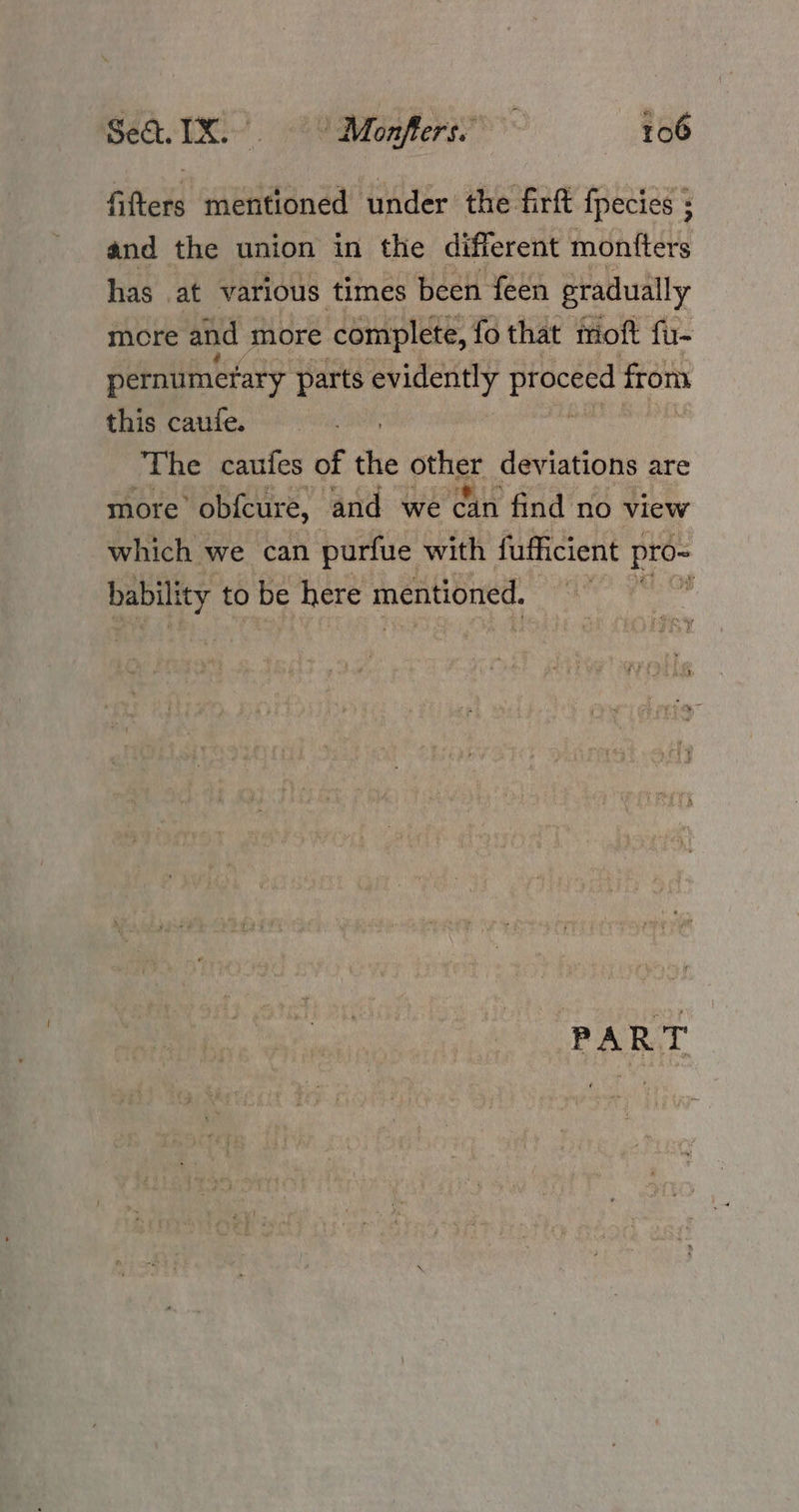 fifters mentioned under the firft fpecies ; and the union in the different montters has at various times been feen gradually mcre and more complete, fo that moft fu- pernumerary parts evidently proceed from this caufe. The caufes of the pte deviations are more ’ obfcure, and we can find no view which we can purfue with fufficient pro- bability to be here mentioned. P. PART