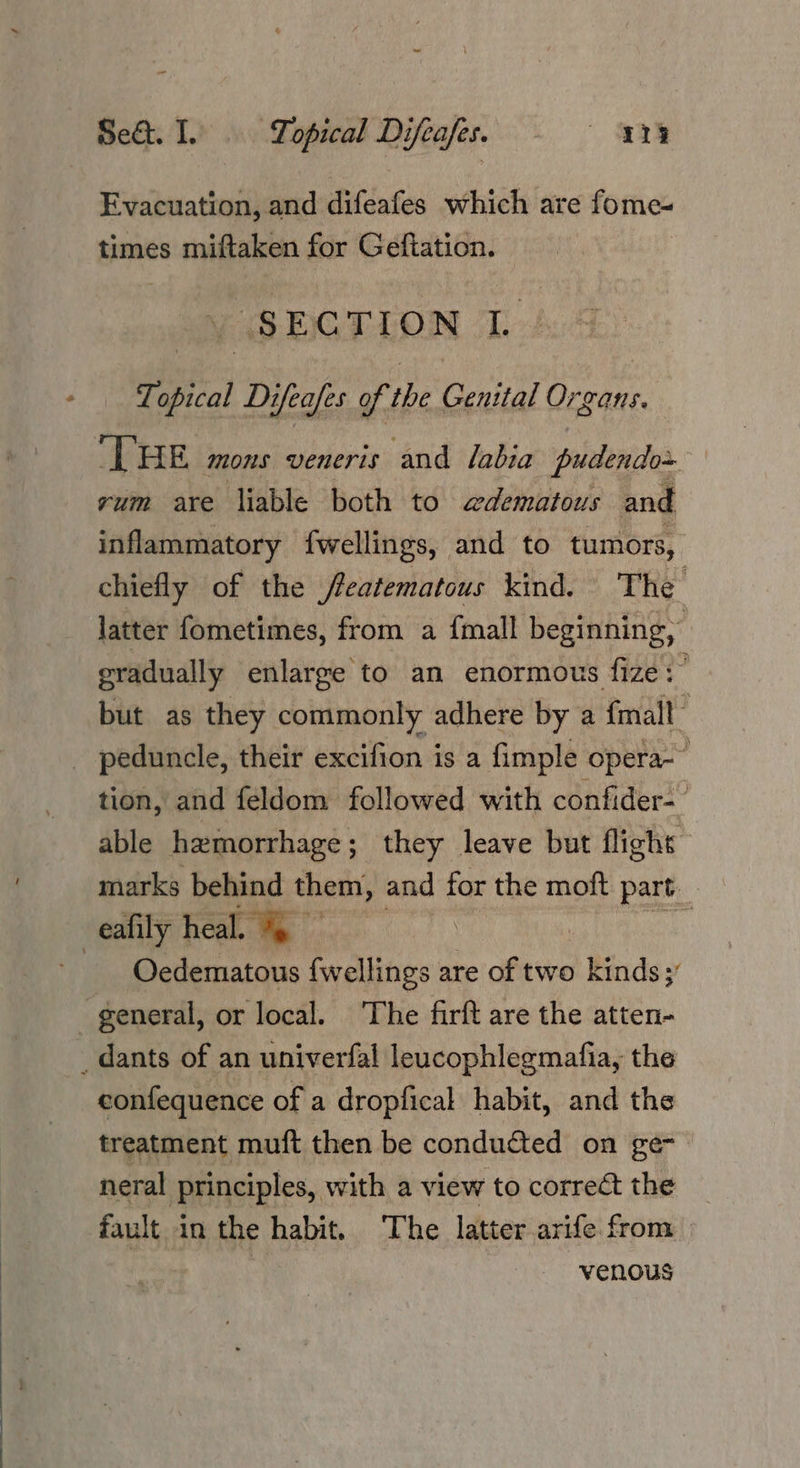 Se&. I. Topical Difeafess - ~~ 118 Evacuation, and difeafes which are fome- times miftaken for Geftaticon. “SECTION i Topical Difeafes of the Genital Organs. THE mons veneris and labia pudendo~ rum are liable both to edematous and inflammatory fwellings, and to tumors, chiefly of the /eatematous kind. The latter fometimes, from a {mall beginning, eradually enlarge to an enormous fize:’ but as they commonly adhere by a {mall tion, and féeldom followed with confider- able hemorrhage; they leave but flights marks behind them, cil for the moft part Oedematous fwellings are of two / Kinds; 7 confequence of a dropfical habit, and the treatment muft then be conducted on ge- neral Principles, with a view to correct the fault in the habit, The latter arife from | venous