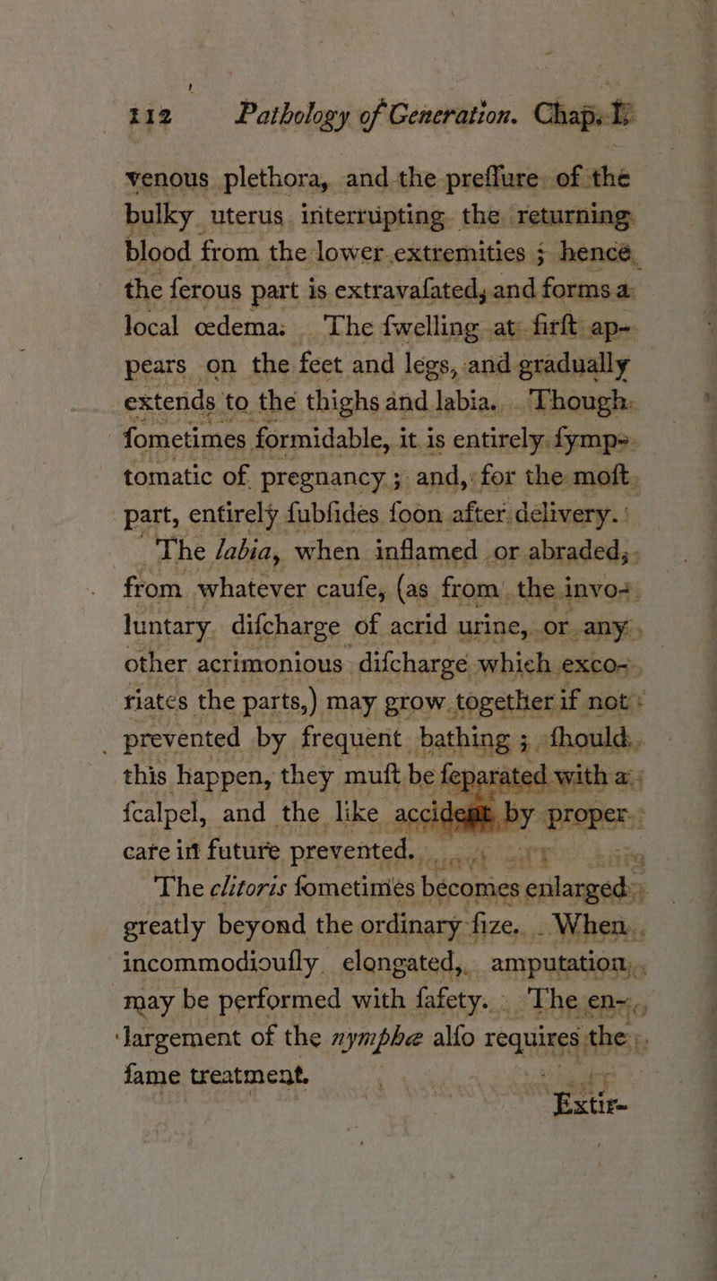 venous plethora, and the preflure. of the bulky. uterus interrupting. the. Tetarning. blood from the lower extremities ¢ hencé, the ferous part is extravafated,. and formsa: local oedema: | The fwelling at firft ap-. pears on the feet and legs, and gradually extends to, the thighs and labia. Though: fometimes formidable, it is entirely fymps. tomatic of pregnancy ; -and, for the moft. ‘part, entirely fublides foon after delivery. The labia, when inflamed | _or abraded, ; from whatever caufe, (as from the invo+ luntary difcharge of acrid urine, or any. other acrimonious difcharge which exco-. riates the parts,) may grow. together if not: prevented by frequent. bathing ; ;. fhould,, this happen, they muft be d with a, fcalpel, and the like acci en RiPY Proper: cafe int future prevented. 2 oa uy The clitoris fometimies bécomes oslanxeda greatly beyond the ordinary fize. . When... incommodioufly _ elongated,. amputation, . may be performed with fafety..» The en=., Jargement of the nymphe alfo rogue the: fame treatment, | wi eat