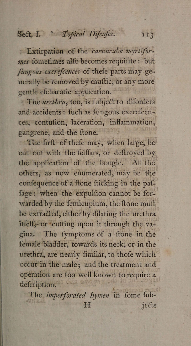 > Extirpation of the caruncule myrtifor- mes fometimes alfo becomes requifite: but fungous exerefeences of thefe parts may ge- nerally be removed by cauftic, or any more ane efcharotic: application. | ' The urethra, too, is fabje&amp; to diforders and accidents: fuch as fungous excrefcen- ces, contufion, laceration, inflammation, gangrene, and the ftone. The firft of thefe may, when lar ge, be eut* out with the fciffars, or deftroyed by the application of the bougie. AL the. othérs; as now éhumerated, may be the conféquence of a ftone flicking in the paf- faze’: when the expulfion cannot be for- warded by the femicupium, the ftone mutt be extracted, either by dilating the urethra itfelf}- or “cutting upon it through the va- gina. The fymptoms of a ftone. in the female bladder, towards its neck, or in the urethra, are nearly fimilar, to thofe which occur in the male; and the treatment and_ operation are too well known to require 2 defcription, ~ | whe, imperforated Bynien jn fome ive : H jects