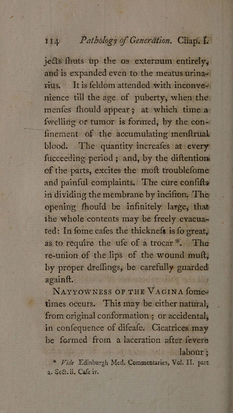 jets {huts up the os externum entirely, ‘and is expanded even to the meatus urina~! rius. Itis feldom attended with inconve+ nience till the age of puberty, when'the: menfes fhould appear; at which timea fwelling or tumor is formed, by the con-' finement of the accumulating menftruak blood. ‘The quantity increafes at every fucceeding period ; and, by the diftentiom of the parts, excites the moft troublefome and painful complaints. The cure confifts in dividing the membrane by incifton, The opening fhould be infinitely layge, that the whole contents may be freely evacua~ ted: In fome cafes the thicknefs is fo. great, as to réquire the ufe of a trocar*. The re-union of the lips of the wound muft; by i de niet be an sdlasgen again{t.- Nawrowirss or THE VAGINA fond times oceurs. This may be either natural; from original conformation; or accidental; in confequence of difeafe. Cicatricés may be formed from a laceration efter-fevere labour ; * Vide | Edinbureh Med. Commentaries, Vol. IT. pare