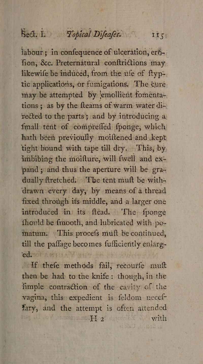 Bedi Yopical Difeafes’ tty. labour; in confequence of ulceration, er- fion, &c. Preternatural conftridiions may likewife be induced, from the ufe of ftyp- tic applications, or fumigations, The cure may bé attempted by | emollient fomenta- tions; as by the fteams of warm water di- rected to'the parts; and by introducing a fmall tent of ‘comiprefléd fponge, which hath béei previoully moiftened and kept tight bound with tape till dry. This, by. imbibing the moifture, will fwell and ex- pand ;- and thus the aperture will be gra~ dually ftretched. ‘The tent muft be with- drawn every day, by means of a thread fixed through ifs middle, and a larger one introduced \in) its. ftéad. ‘The. fponge fhould be fmooth, and lubricated with po- matum. This procefs muft be continued, till the paflage becomes fufficiently enlarg- ‘ed. FP Rea ey OT tags oy Rey | df thefe methods fail} recourfe mutt then be had: to the knife: though, in the fimple contraGtion of the cavity of the vagina, this: expedient is feldom. necef- Yary, and the attempt is often attended Fi 2 pA Ss wth