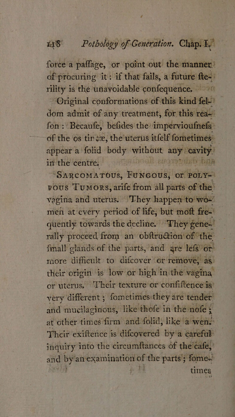 force a paflage, or point out the manner: of procuring it: if that fails, a future’ fle~: rility is the unavoidable confequence. Original conformations of this kind fel- fs dom admit of any treatment, for this rea~’ fon: Becaufe, befides the’ impervioufnefs | of the os tind, the'uterus itfelf fometimes: appear a folid body pire a cavity. in the centre. ED OES “SARCOMATOUS, Buieortisis or POLY= vous Tumors, arife from all parts of the’ vegina and uterus. They happen’ to wor’ men at every period of life, but moft fre- quently. towards the decline. “They gene-' rally proceed from an obftruction’ of the: fmall glands of the parts, ‘and. are lefs or more difficult to difcover or remove, as their origin ‘is low or high in the vagina or uterus, ‘Their texture or confiftence‘ig’ very different ; fometimes: they: are tender and mucilaginons, Jike thofe in the nofe : at other times firm and folid, like a'wens Their exiftence is difcovered by a carefuk inquiry into the circumftances of the cafe, and ity anexamination = the parts ; - fome- | times