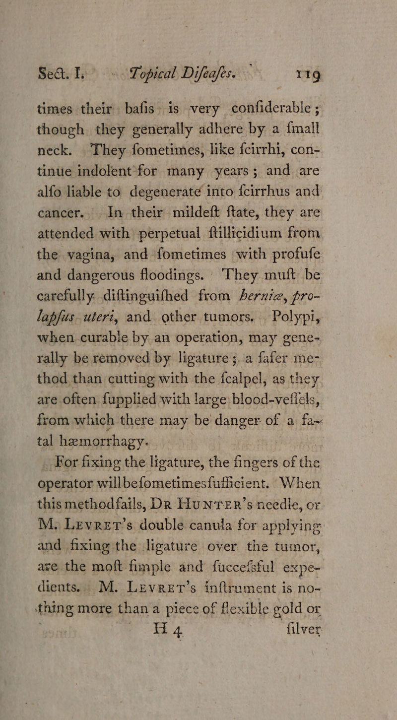 times their bafis is very confiderable ; though they generally adhere by a {mall neck. They fometimes, like feirrhi, con- tinue indolent for many years; and are alfo liable to degenerat¢ into {cirrhus and cancer. In their mildeft ftate, they are attended with perpetual ftillicidium from the vagina, and fometimes with profufe and dangerous floodings. ‘They muft be carefully diftinguifhed from bernie, pro- lapfus uteri, and other tumors. . Polypi, when curable by an operation, may gene- rally be removed by ligature ;..a fafer me- thod than cutting with the {calpel, as they are often fupplied with large blood-veflels, from which there may be danger of a fa~ tal hemorrhagy. For fixing the licatur e, the pies of the operator willbefometimesfuficient. When this methodfails, Dk HuNnTER’s needie, or M. Levrer’s double canula for applying and fixing the ligature over the tumor, are the moft fimple and’ fuccefsful expe- dients. M. Lzvret’s inftrument is no- thing more than a piece of flexible gold or Pa 4 filver