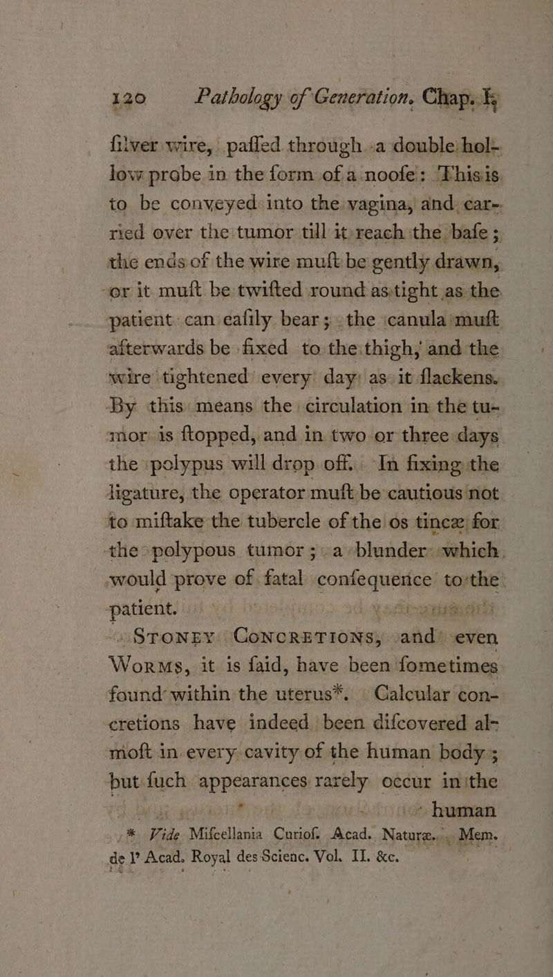 filver wire, pafled through..a double: hol- low probe in the form of a noofe : 'Fhisis, to be conveyed into the vagina, and. car-. ried over the tumor till it-reach ithe bafe ; the ends of the wire mult be gently drawn, -or it muft be twifted round asitight as the patient can eafily bear; . the canula mutt afterwards be fixed to theithigh, and the wire’ tightened every’ day: as» it flackens. ‘By this means the circulation in the tu- mor: is ftopped, and in two or three days the polypus will drop off. In fixing the ligature, the operator mutt be cautious not to miftake the tubercle of the os tincz, for the polypous tumor ; a »blunder: which. would prove of fatal contequenice tothe. ‘patient. | i 4 Yeboah . STONEY CoNCRETIONS, said seven Worms, it is faid, have been fometimes found’ within the uterus*. Galcular con- cretions have indeed been difcovered al- moft in every cavity of the human body; oe fuch peeariales rarely occur in ithe , ood ban ei Vide Mifcellania Curiof. Acad. eee, _ Mem. ae Me Acad. Royal des Scienc. Vol. IL. &e. hiv