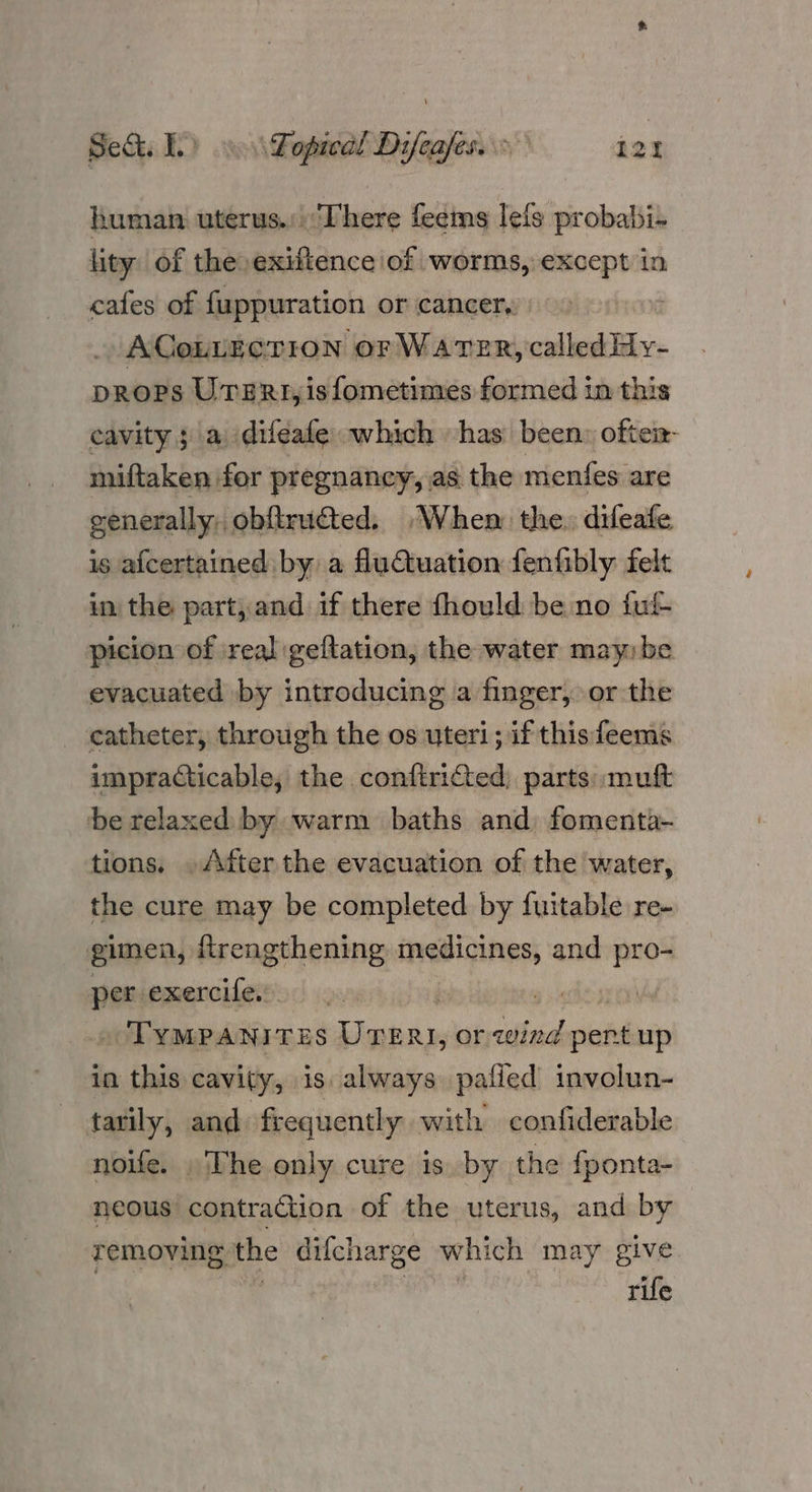 Sect. ee Lopical Difeafes. , L2Y human uterus.:There feeims lefs probabi- lity of the» exifience of worms, except in cafes of fuppuration or cancer, ACoLLECTION or WATER, called Hy- props UTERt,isfometimes formed in this cavity; a difeafe which has been: ofteix- miftaken for pregnancy, as the menfes are generally, obftructed. “When the. difeafe is afcertained by a fluCtuation fenfibly: felt in the part, and if there fhould benno fut picion of ireal geftation, the water may: be evacuated by introducing a finger, or the catheter, through the os uteri; if thisfeems impracticable, the conftricted; parts: muft be relaxed by warm baths and fomenta- tions, » After the evacuation of the water, the cure may be completed by fuitable re- gimen, {trengthening medicines, and pro- per exercife. , TyMPANITES UTERI, or idbidlaiie up in this cavity, is. always pafied involun- tarily, and frequently with confiderable noife. » The only cure is by the fponta- neous contraction of the uterus, and by removing the difcharge which may give rife 4