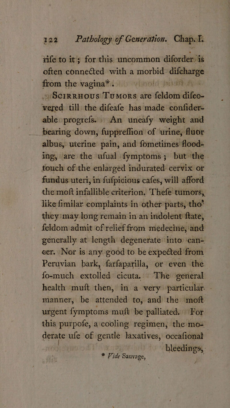 rife to it; for this uncommon diforder: is often connected with a sine ae fbom the vagina® isis. vieold nae ~ ScrRRHOUS TuMoRS are (fehdiois difeo- wiiénd till the difeafe has made confider- able: progrefs. » An ‘uneafy weight and bearing down, fuppreffion of urine, fluor — albus, uterine pain, and fometimes flood- ing, are the ufual fymptoms; but ‘the - touch of the enlarged indurated cervix or fundus uteri, in fufpicious cafes, will afford the moft infallible criterion. Thefe tumors, like fimilar complaints in other parts, tho’ they may long remain in an indolent fate, feldom admit of relief from medecine, and generally at length degenerate into ‘can- eer. Nor is any good to be expected from Peruvian bark, farfaparilla, or even the fo-much extolled cicuta. The general health muft then, in a very particular. - manner, be attended to, and the moft urgent fymptoms muft be palliated. For this purpofe, a cooling regimen, the mo-_ derate ule of =i laxatives, occafional we | * Pr ide Sauvage,