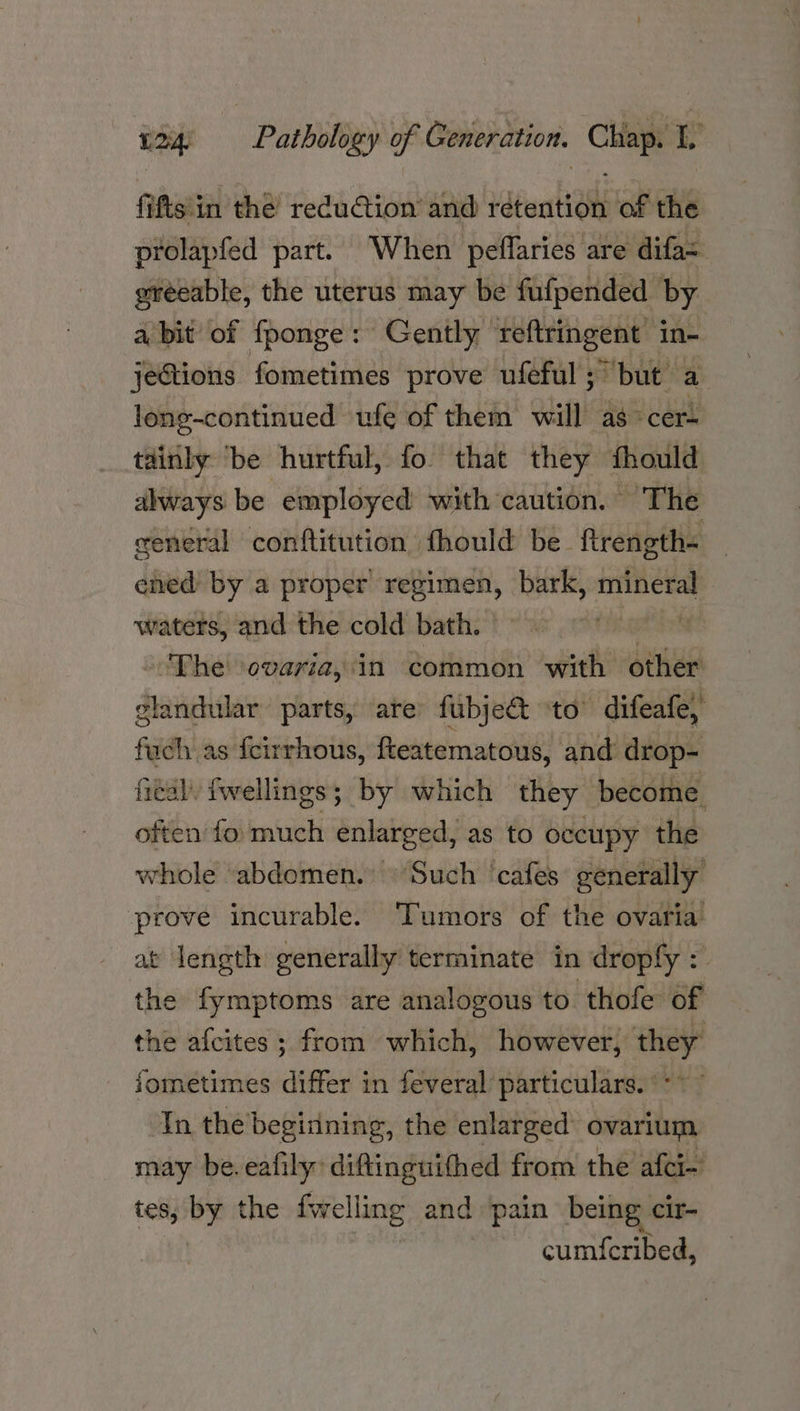 fi fts in the reduCtion and retention of the prolapfed part. When peffaries are difa= ereeable, the uterus may be fufpended by abit of fponge: Gently reftringent in- jeGtions fometimes prove ufeful ; but a long-continued ufe of them will as» cer= tainly ‘be hurtful, fo that they fhould always be employed with caution. The general conftitution fhould be ftrength< — ened by a proper regimen, bark, mineral waters, and the cold bath. — | ae! The ovaria, in common with other glandular parts, are fubje&t to difeafe, fuch as icirrhous, fteatematous, and drop- fed) fwellings; by which they become. often fo much enlarged, as to occupy the whole abdomen. © Such ‘cafes generally prove incurable. Tumors of the ovaria at length generally terminate in dropfy : the fymptoms are analogous to thofe of the afcites ; from which, however, they jometimes differ in feveral’ particulars. °** In the begiining, the enlarged ovarium may be.eafily: diftinguifhed from the afci-’ tes, uy the fwelli ling. and pain being cir- cumf{cribed,