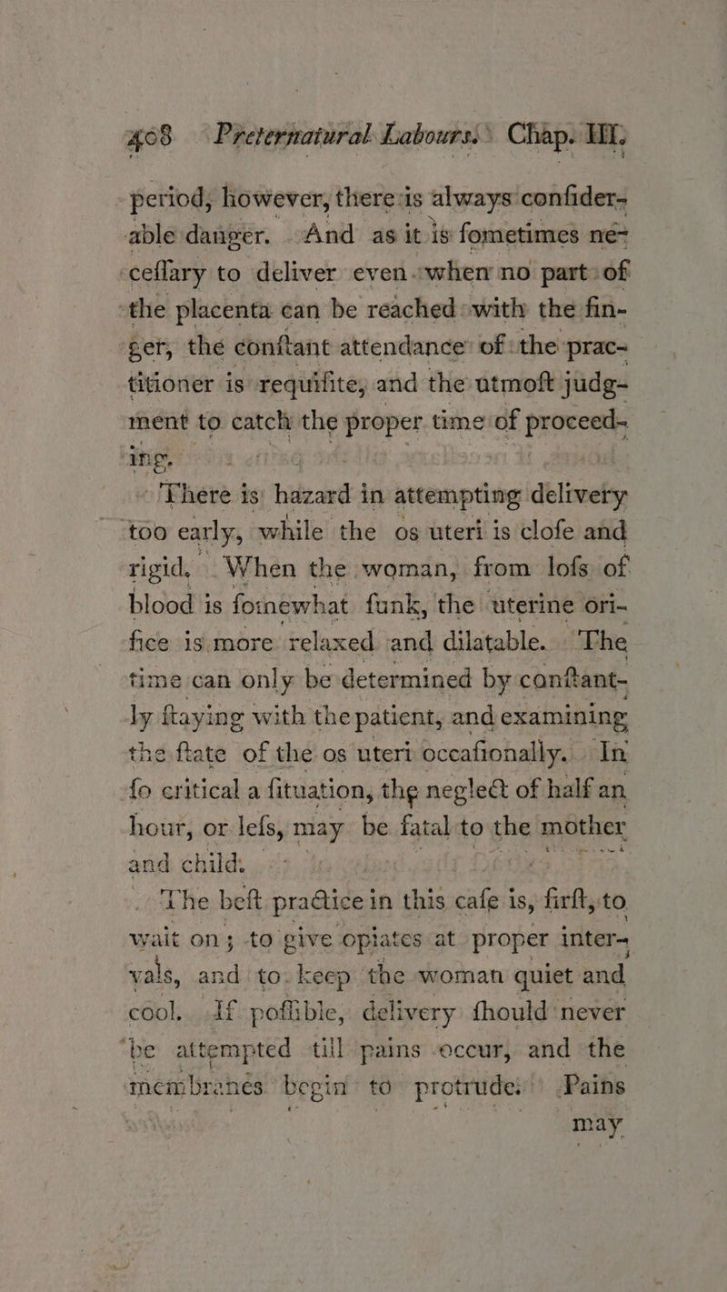 period, however, theres always confider- able danger. And as it is fometimes ne- ceflary to deliver even..when no part of ‘the placenta can be reached with the fin- ger, the conftant attendance’ of : the: prac= titioner is: requifite, and the atmoft judg- ment to catch the proper time of pet ing, Phere is: bidead in attempting delivery too early, while the og uteri is clofe and rigid. When the woman, from lofs of blood is fornewhat funk, the uterine ori- fice is more relaxed and dilatable. The time can only be determined by canftant- a flay’ ing with the patient, and examining the flate of the os uteri? ‘occafionally. In {fo critical a fituation, the neglect of half an hour, or lefs, may be fatal to the mother and child, | eS 03 ap. ‘The beft practice | in this ale is, firft, to wait on; to give opi rates at proper inter- vals, and to. keep the woman quiet and. cool, If poffible, delivery fhould ‘never “be attend till pains occur, and the nem bre ane begin to protrude: .Pains 2 ee