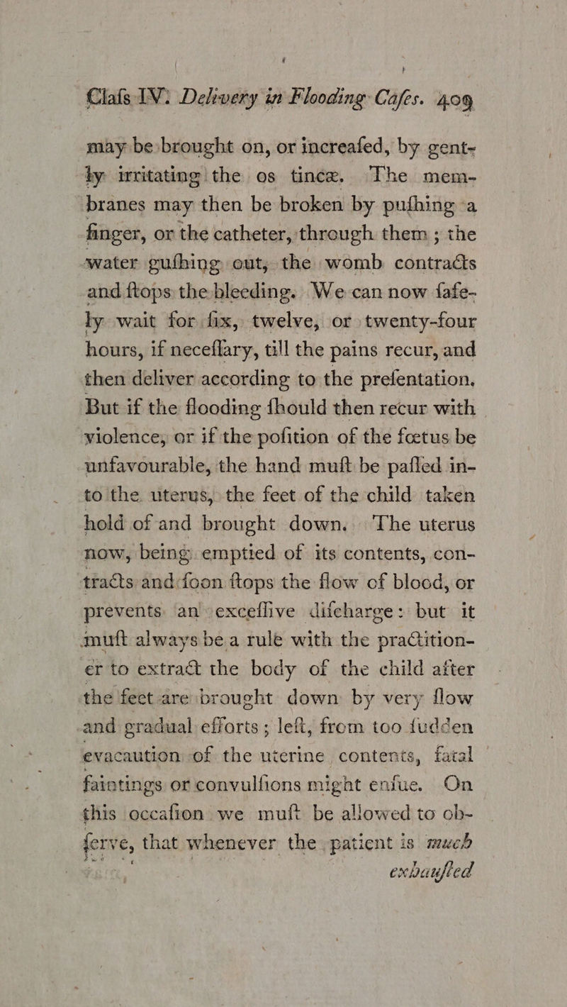 é li Clafs IV. Delivery in Flooding Cafes. 409 may be brought on, or increafed, by gent~ ty irritating the os tince. The mem- branes may then be broken by pufhing a finger, or the catheter, through them ; the -water eufhing out, the womb. contracts and ftops the bleeding. We can now fafe- ly wait for fix, twelve, or twenty-four hours, if neceflary, till the pains recur, and then deliver according to the prefentation. But if the flooding fhould then recur with violence, or if the pofition of the feetus be unfavourable, the hand muft be pafled in- to the uterus, the feet of the child taken hold of and brought down. The uterus now, being emptied of its contents, con- tracts and:foon ftops the flow of blood, or prevents an -exceflive difcharge: but it mutt always bea rule with the praGtition- er to extract the body of the child after the feet are brought down by very flow and gradual efforts ; left, from too dudden evacaution of the uterine contents, fatal — faintings or convulfions might enfue. On this occafion we muft be allowed to ob- ferve, that whenever the patient is much exbuufled
