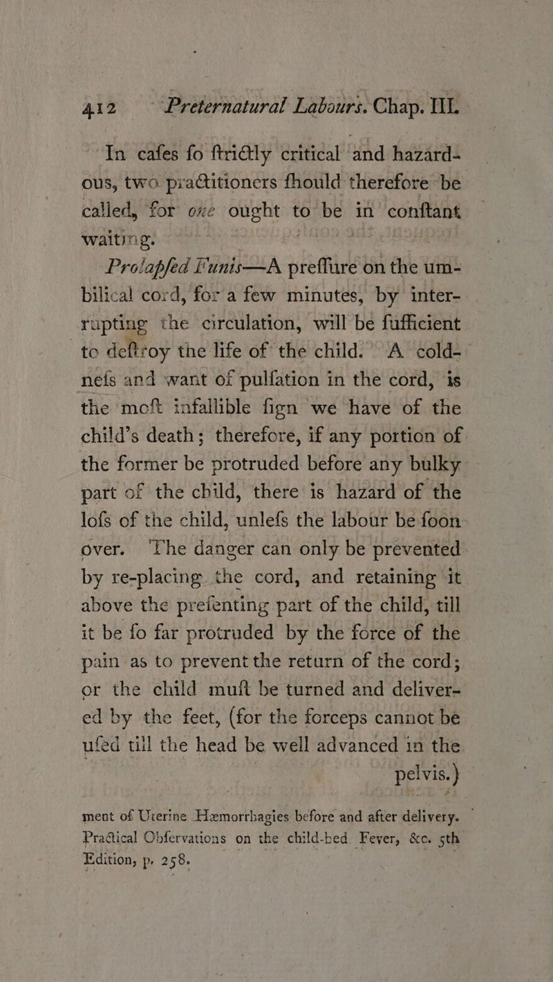 In cafes fo ftri@tly critical and hazard- ous, two practitioners fhould therefore be called, for oxe ought to ey in conftant waiting. meee | Prolapfed Funis—A femme on the um- bilical cord, for a few minutes, by inter- rupting the circulation, will be fufficient to deftroy the life of the child.’ A cold- nefs and want of pulfation in the cord, is the moft infallible fign we have of the child’s death; therefore, if any portion of the former be protruded before any bulky part of the child, there is hazard of the lofs of the child, unlefs the labour be foon over. ‘The danger can only be prevented. by re-placing the cord, and retaining it above the prefenting part of the child, till it be fo far protruded by the force of the pain as to prevent the return of the cord; or the child muit be turned and deliver- ed by the feet, (for the forceps cannot be ufed till the head be well advanced in the pelvis.) ment of Urerine Hemorrhagies before and after delivery. Practical Obfervations on the child-bed. Fever, &e. sth Edition, p, 258.