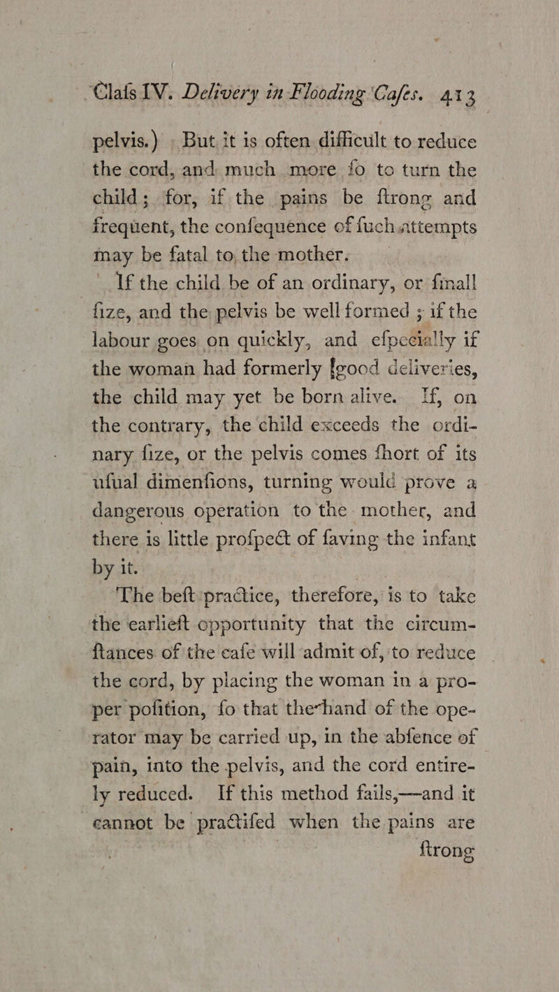 pelvis.) » But, it is often difficult to reduce the cord, and. much more fo to turn the child; for, if the pains be ftrong and frequent, the confequence of fuch.attempts may be fatal to.the mother. If the child be of an ordinary, or finall fize, and the pelvis be well formed ; if the labour goes on quickly, and efpecially if the woman had formerly [good deliveries, the child may yet be born alive. Tf, on the contrary, the child exceeds the ordi- nary fize, or the pelvis comes fhort of its ufual dimenfions, turning would prove a dangerous operation to the mother, and there is little profpect of faving the infant by it. jai The beft pra@tice, therefore, is to take the earlieft opportunity that the circum- ftances of the cafe will admit of, to reduce the cord, by placing the woman in a pro- per pofition, fo that thevhand of the ope- rator may be carried up, in the abfence of pain, into the pelvis, and the cord entire- | ly reduced. If this method fails,—and it -eannot be practifed when the pains are trong