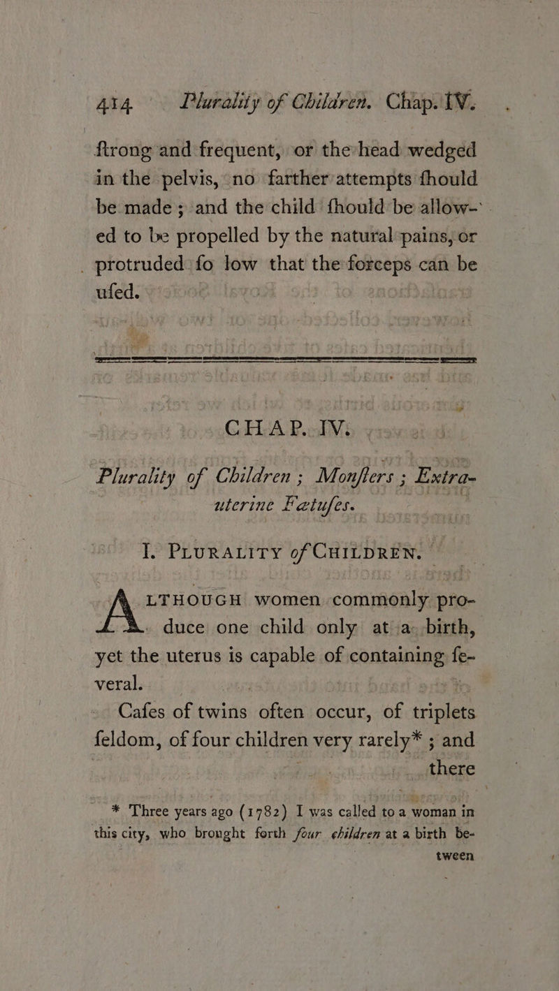 ftrong and frequent, or the head wedged in the pelvis, no farther attempts fhould be made; and the child fhould be allow- . ed to be propelled by the natural pains; or _ protruded fo low that the forceps can be ufed. | Bu “ 4 g tea Sse SSN I SET fe ac map a eA A a TE AT EOE AT A ae = CHAP.UTV. | Plurality of Children : Montene Exira- uterine Kr alufes. I. PLURALITY of CHILDREN. LTHOUGH women. commonly pro- duce one child only at a. birth, yet the uterus is capable of containing tee veral. | | : Cafes of twins often occur, of Re | feldom, of four ule very rarely” ; and | there * Three years ago (1782) I was called toa woman in this citys who bronght forth four Gilg at a birth be- tween