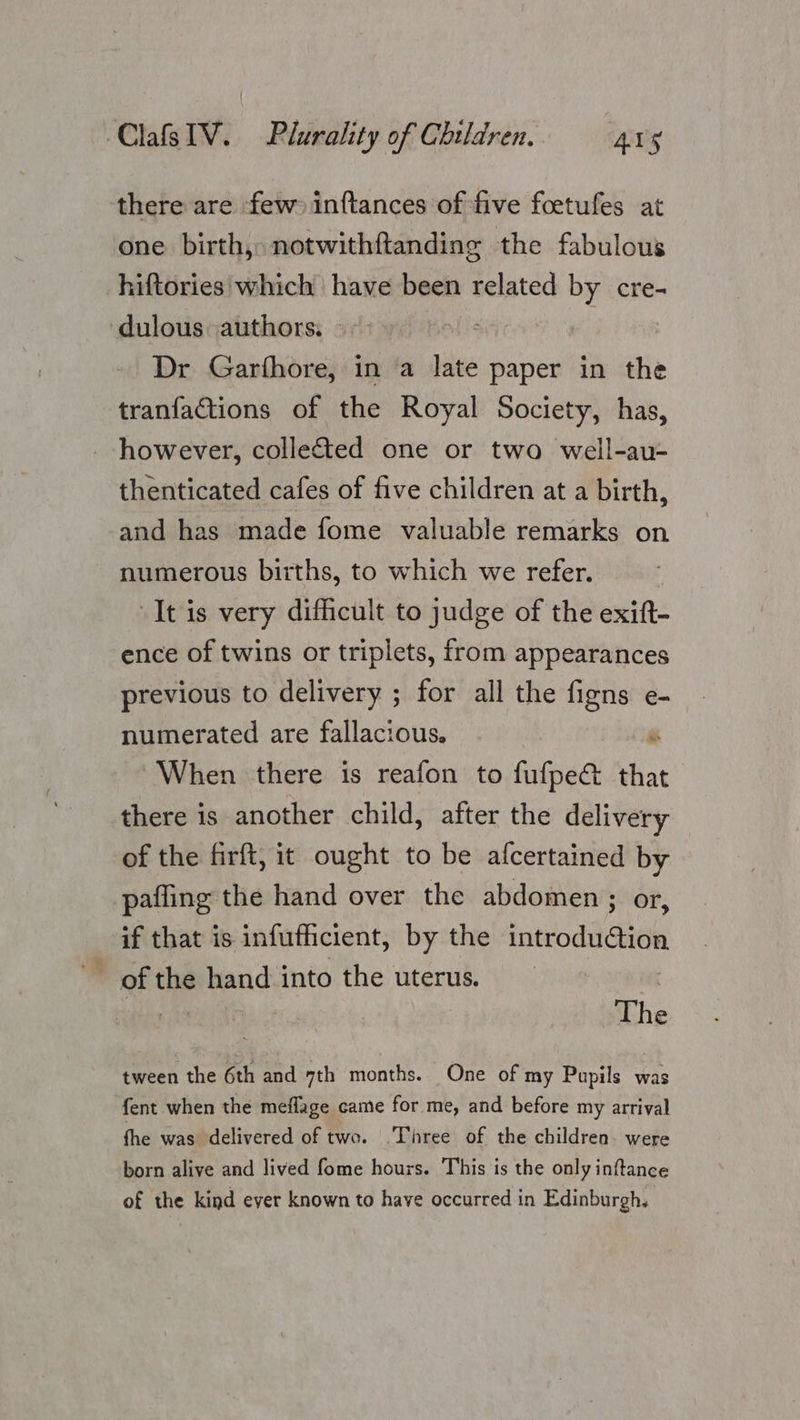 there are few inftances of five foetufes at one birth, notwithftanding the fabulous hiftories which have been related by cre- ‘dulous authors, © - “fis Dr Garfhore, in a late paper in the tranfactions of the Royal Society, has, however, collected one or two well-au- thenticated cafes of five children at a birth, and has made fome valuable remarks on numerous births, to which we refer. It is very difficult to judge of the exift- ence of twins or triplets, from appearances previous to delivery ; for all the figns e- numerated are fallacious. re When there is reafon to fufpe&amp; that there is another child, after the delivery of the firft, it ought to be afcertained by pafling the hand over the abdomen; or, if that is infufficient, by the introduction The tween the 6th and 7th months. One of my Pupils was fent when the meflage came for me, and before my arrival fhe was delivered of two. .Three of the children. were born alive and lived fome hours. This is the only inftance of the kind ever known to have occurred in Edinburgh.