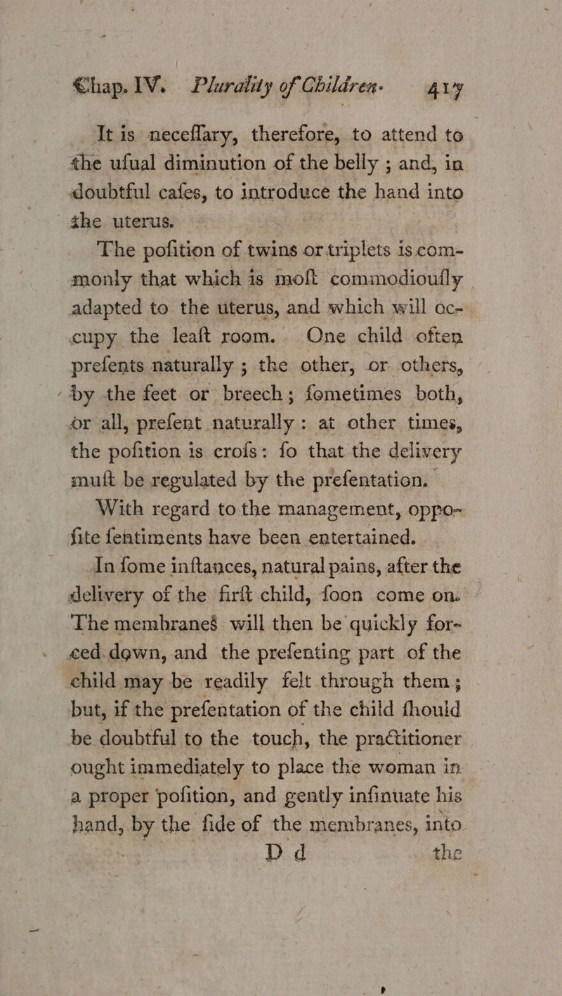 It is neceflary, therefore, to attend to the ufual diminution of the belly ; and, in doubtful cafes, to introduce the hand into the uterus. : The pofition of twins or triplets is com- monly that which is molt comimodiouily | adapted to the uterus, and which will oc- cupy. the leaft room. One child often prefents naturally ; ; the other, or others, Dy the feet or breech ; fometimes both, or all, prefent naturally : at other times, the pofition is crois: fo that the delivery mulft be regulated by the prefentation, With regard to the management, oppo- fite fentiments have been entertained. In fome inftances, natural pains, after the delivery of the firft child, foon come on. | ‘The membrane§ will then be quickly for- ced.dgwn, and the prefenting part of the child may be readily felt thr ‘ough them ; but, if the prefentation of the child fhould be doubtful to the touch, the practitioner ought immediately to place the woman in a proper pofition, and gently infinuate his hand, » by the fide of the membranes, into Dd the