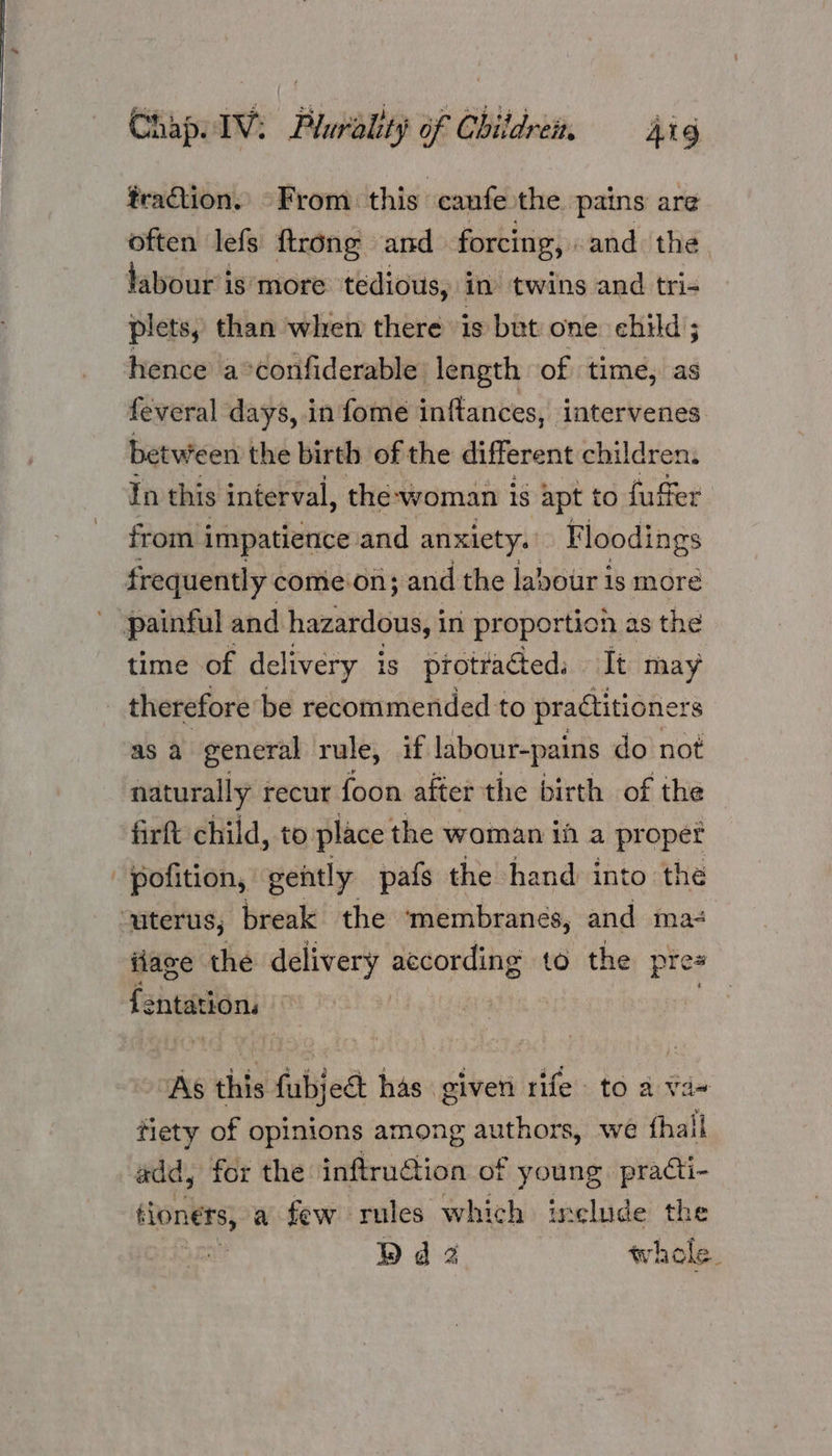 traction. From. this canfe the pains are often lefs ftrong and forcing, and the labour is‘ more tedious, in twins and tri- plets, than when there is but one child ; hence a°confiderable length of time, as feveral days, in fome inftances, intervenes between the birth of the different children: In this interval, the-woman is apt to fuffer from impatience and anxiety. Floodings frequently comeon; and the labour is more painful and hazardous, i in proportion as the time of delivery 1s protracted. It may therefore be recommended to practitioners as a general rule, if labour-pains do not naturally recur foon after the birth of the firft child, to. place the woman if a pr oper pofition, gently pafs the hand into the ‘uterus; break the membranes, and ma- iiave the delivery according to the pres {entation As this fabjedt has given rife to a va~ tiety of opinions among authors, we fhall add, for the inftru@ion of young practi- tloners, ‘a few rules which include the