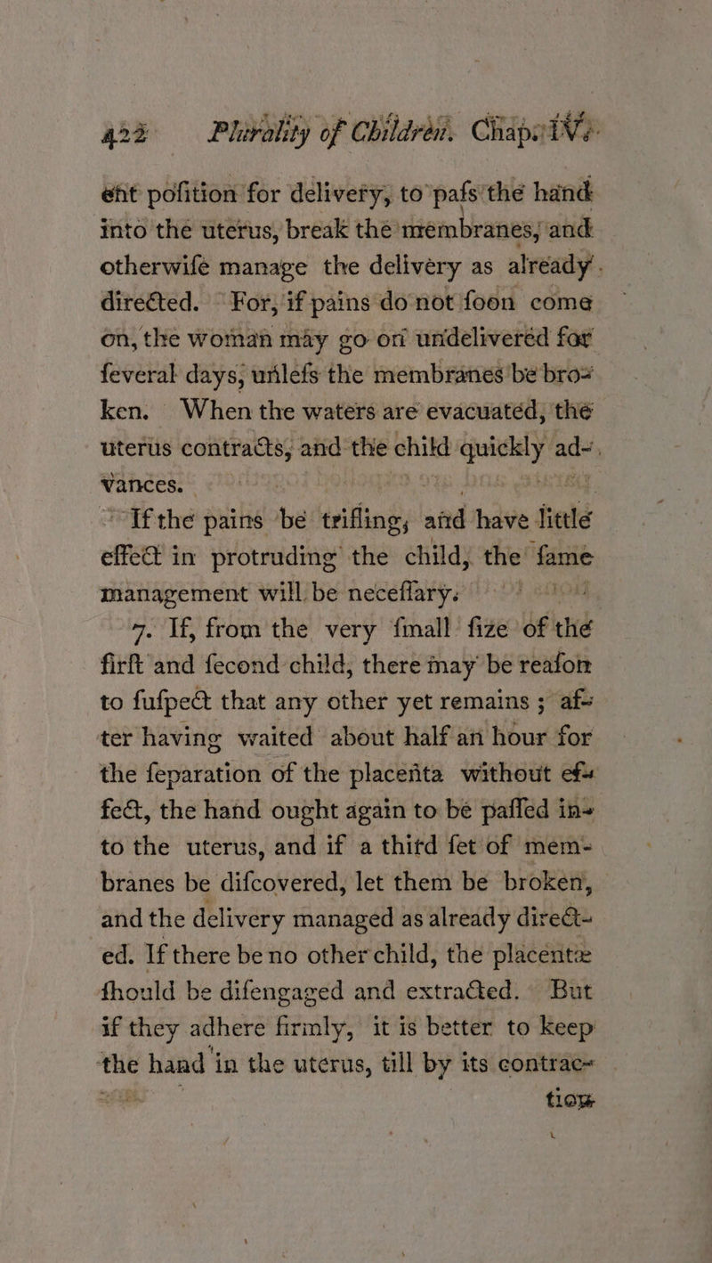 eht pofition for delivery, to pals’ the hand into the uterus, break the’ membranes; and | otherwife manage the delivery as already. directed. For, if pains donot foon come on, the woman may go ori undeliveréd fay feveral days, urilefs the membranes ‘be bro ken. When the waters are evacuated, the uterus contracts, and the chitd pneeye aa vances. , Tf the pains be teithing and have little elo 3 in protruding the child, the’ fame management will be neceflary. FO 7. If, from the very {mall fize of: the firft and fecond child, there may be reafoir to fufpeét that any other yet remains ; af- ter having waited about half an hour for the feparation of the placenta without ef fe&t, the hand ought again to be pafled in~ to the uterus, and if a thitd fet of mem- branes be difcovered, let them be broken, — and the delivery managed as already direCt- ed. If there be no other child, the placentze fhould be difengaged and extraGed. But if they adhere firmly, it is better to keep ‘the hand 4 in the uterus, till by its contrac~ oe tlaw \