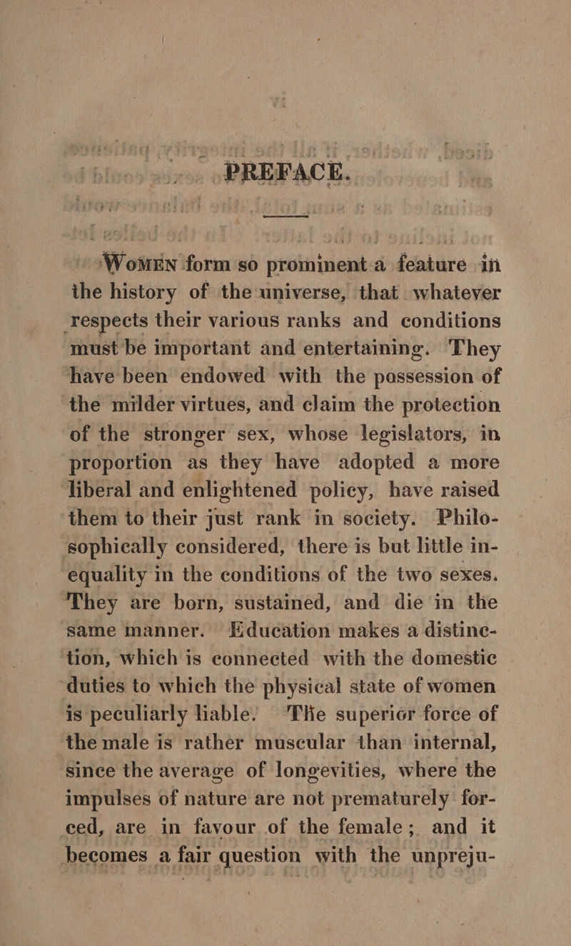 .. PREFACE. £ ‘Women form so prominent a feature in the history of the universe, that whatever respects their various ranks and conditions must be important and entertaining. They ‘have been endowed with the passession of the milder virtues, and claim the protection of the stronger sex, whose legislators, in proportion as they have adopted a more ‘liberal and enlightened policy, have raised them to their just rank in society. Philo- sophically considered, there is but little in- equality in the conditions of the two sexes. They are born, sustained, and die in the same manner. Education makes a distine- tion, which is connected with the domestic ‘duties to which the physical state of women is peculiarly liable. Tie superior force of the male is rather muscular than internal, since the average of longevities, where the impulses of nature are not prematurely for- ced, are in favour of the female; and it becomes a fair question with the unpreju-