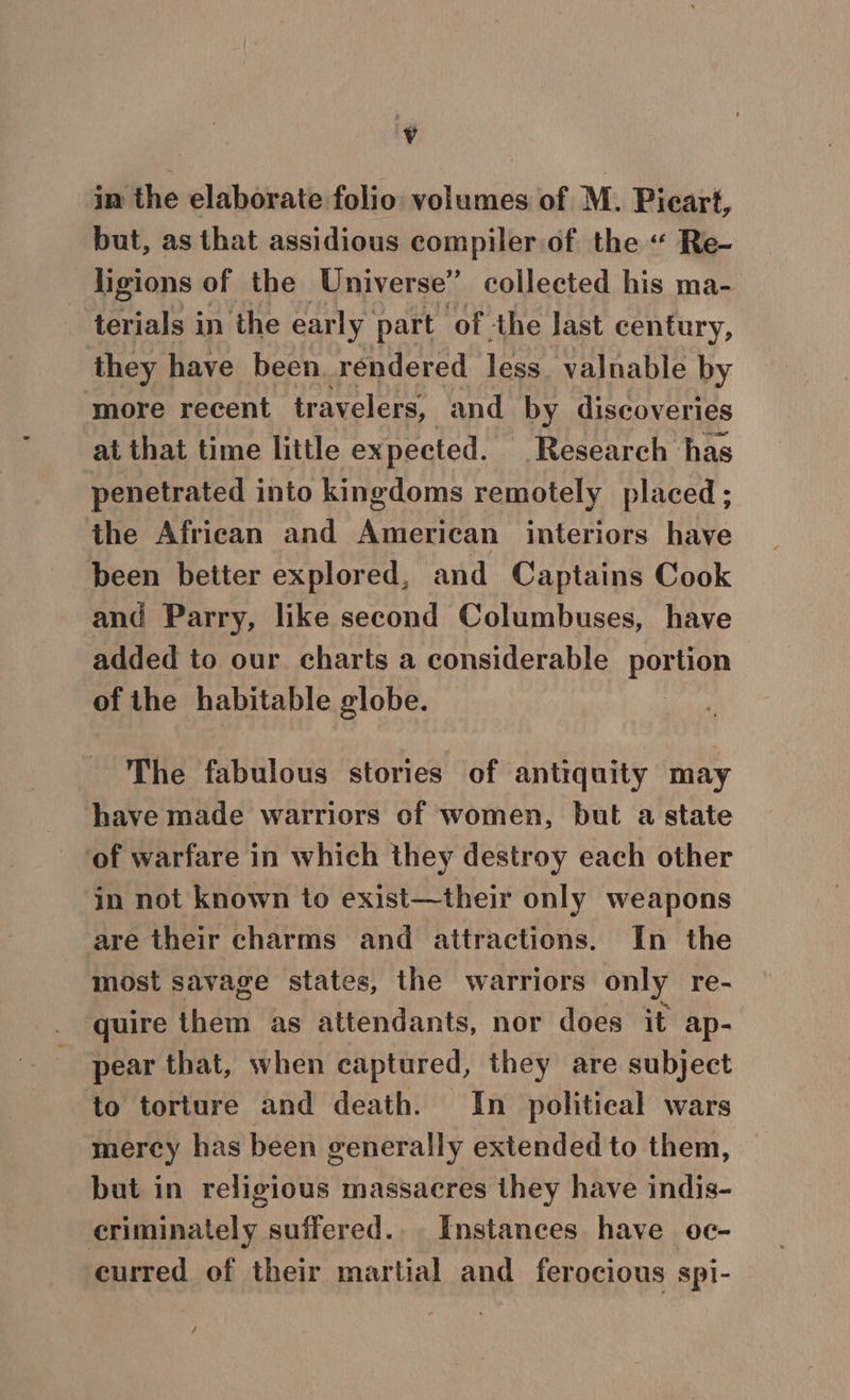 ¢ in the elaborate folio volumes of M. Pieart, but, as that assidious compiler of the « Re- ligions of the Universe” collected his ma- terials in the early part ‘of the last century, they have been. rendered less. valnable by more recent travelers, and by discoveries at that time little ex pected. Research has penetrated into kingdoms remotely placed ; the African and American interiors have been better explored, and Captains Cook and Parry, like second Columbuses, have added to our charts a considerable portion of the habitable globe. The fabulous stories of antiquity may have made warriors of women, but a state ‘of warfare in which they destroy each other in not known to exist—their only weapons are their charms and attractions. In the most savage states, the warriors only re- quire them as attendants, nor does it ap- pear that, when captured, they are subject to torture and death. In political wars mercy has been generally extended to them, but in religious massacres they have indis- criminately suffered. Instances have oc- curred of their martial and ferocious spi- /