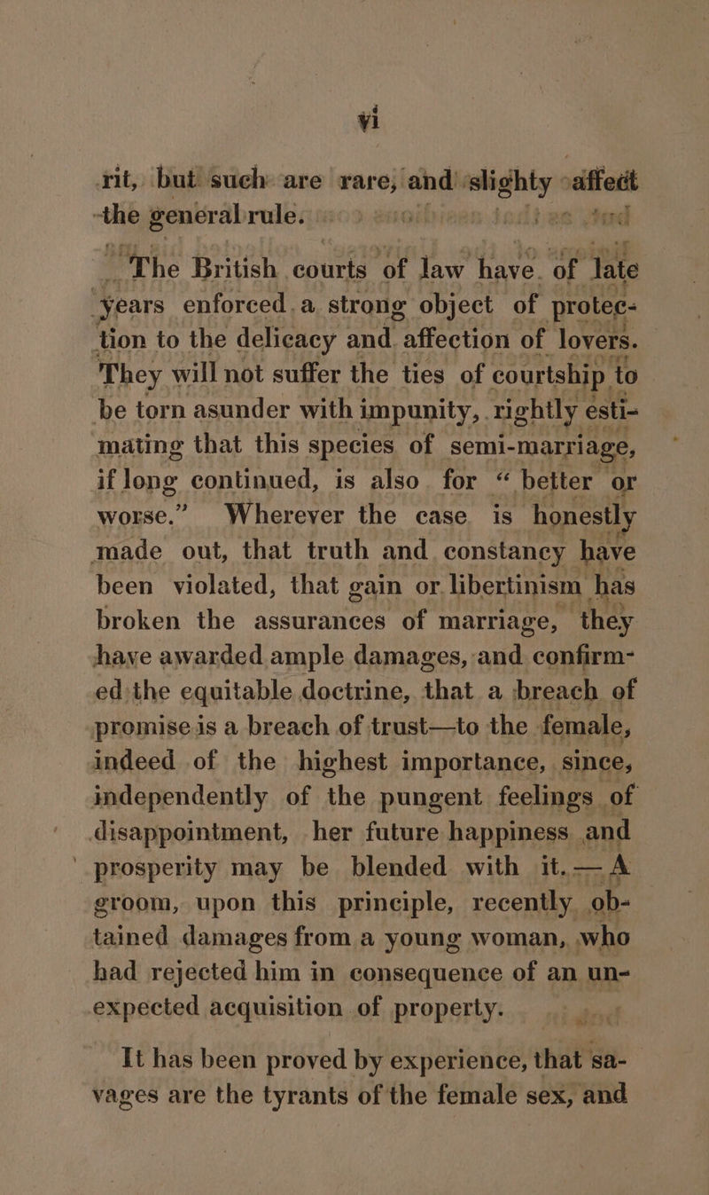 rit, but such are rare, and saps sift 7 general rule. 0 bes god The Brick courts of law hive ‘Of late “Years enforced. a strong object of protec: tion to the delicacy and. “affection of lovers. They will not suffer the ties of courtship | to be torn asunder with impunity, rightly esti- mating that this species of semi- “marriage, if Jong continued, is also. for “ better or worse.” Wherever the case is honest! Made out, that truth and. constancy have been violated, that gain or. libertinism has broken the assurances of marriage, ‘they have awarded ample damages, and. confirm- ed the equitable doctrine, that a breach of promise is a breach of trust—to the female, indeed of the highest importance, since, independently of the pungent feelings of disappointment, her future happiness and prosperity may be blended with it. phi groom, upon this prineiple, recently. ob- tained damages from a young woman, who had rejected him in consequence of an un- expected acquisition of property. Ww It has been proved by experience, that sa- vages are the tyrants of the female sex, and