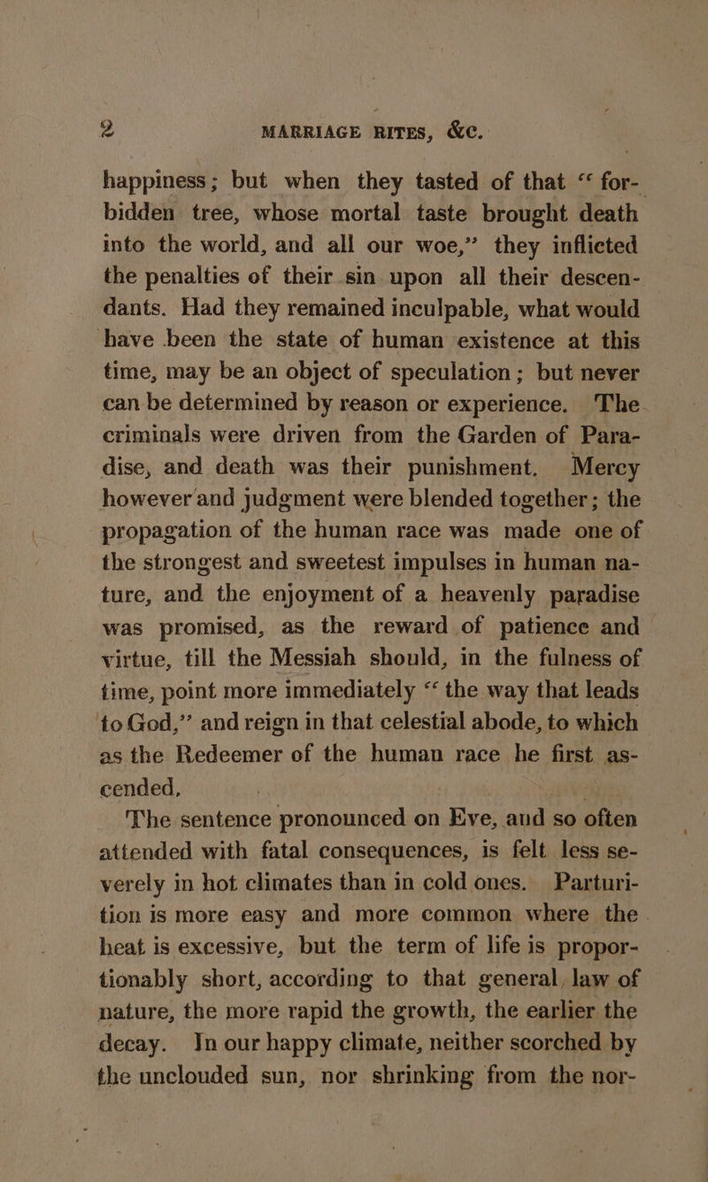 happiness; but when they tasted of that “ for- bidden tree, whose mortal taste brought death into the world, and all our woe,” they inflicted the penalties of their sin upon all their descen- dants. Had they remained inculpable, what would have been the state of human existence at this time, may be an object of speculation; but never can be determined by reason or experience. The. criminals were driven from the Garden of Para- dise, and death was their punishment. Mercy however and judgment were blended together ; the propagation of the human race was made one of the strongest and sweetest impulses in human na- ture, and the enjoyment of a heavenly paradise was promised, as the reward of patience and virtue, till the Messiah should, in the fulness of time, point more immediately “ the way that leads to God,” and reign in that celestial abode, to which as the Redeemer of the human race he fap as- cended, The sentence pronounced on Eve, aud so often attended with fatal consequences, is felt less se- verely in hot climates than in cold ones. Parturi- tion is more easy and more common where the. heat is excessive, but the term of life is propor- tionably short, according to that general, law of | nature, the more rapid the growth, the earlier the decay. Jn our happy climate, neither scorched by the unclouded sun, nor shrinking from the nor-