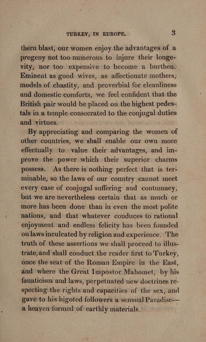 thern blast, our women enjoy the advantages of a progeny not too numerous to injure their longe- vity, nor too expensive to become a burthen. Eminent as good. wives, as affectionate mothers, models of chastity, and proverbial for cleanliness and domestic comforts, we feel confident that the British pair would be placed on the highest pedes- tals in a temple consecrated to the conjugal duties and virtues. By appreciating and comparing the women of other countries, we shall enable our own more effectually to value their advantages, and im- - prove the power which their superior charms possess. As there is nothing perfect that is ter- minable, so the laws of our country cannot meet every case of conjugal suffering and contumacy, but we are nevertheless certain that as much or more has been done than in even the most polite nations, and that whatever conduces to rational enjoyment and endless felicity has been founded on laws inculcated by religion and experience. The truth of these assertions we shall proceed to illus- trate,and shall conduct the reader first to Turkey, once the seat of the Roman Empire in the East, and where the Great Impostor Mahomet, by his fanaticism and laws, perpetuated new doetrines re- specting the rights and capacities of the sex, and gave'to his bigoted followers a sensual Paradise— a heayen formed of earthly materials.