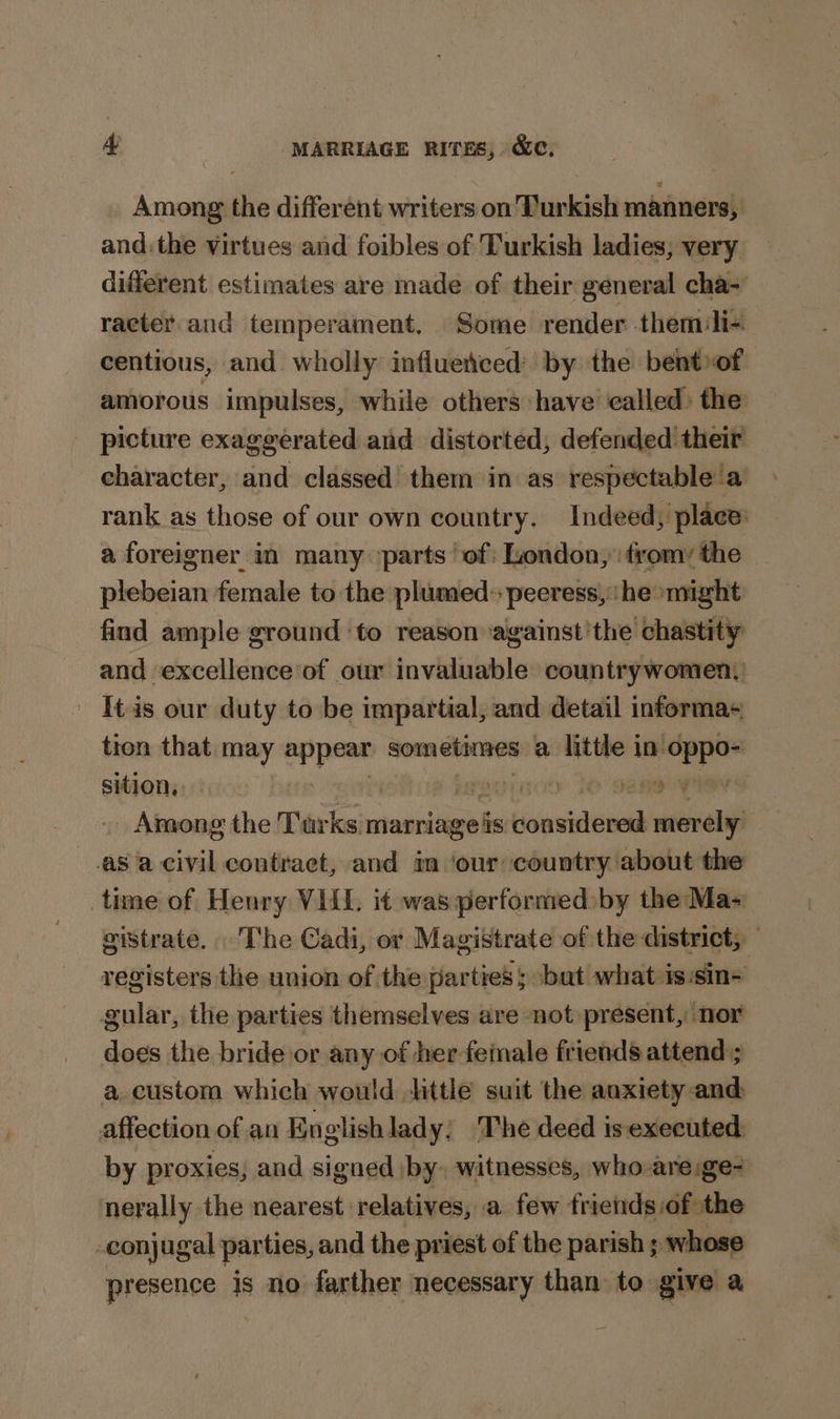 Among the different writers on Turkish manners, and the virtues and foibles of Turkish ladies, very different estimates are made of their general cha-' racter and temperament, Some render themili-+. centious, and wholly influeticed’ by the bent»of amorous impulses, while others have ealled) the _ picture exaggerated and distorted, defended their character, and classed them in as respectable'a rank as those of our own country. Indeed; place: a foreigner in many parts ‘of: ondon, trom: the plebeian female to the plumed: peeress, he» might find ample ground ‘to reason against'the chastity and excellence'of our invaluable countrywomen,: - Itas our duty to be impartial, and detail informa+ tron that may appear sometimes a little ine Geen sition, | youre ye ONY _ Among the Turks marriage is stinincaleai aca asa civil contract, and im ‘our country about the time of Henry VIII. it was performed by the Ma- owstrate. The Cadi, or Magistrate of the district, registers the union of the parties; but what isisin= gular, the parties themselves are not present, nor does the bride or any of her female friends attend ; a custom which would Jittle suit the anxiety and: affection of au Englishlady; The deed is executed: by proxies, and signed by. witnesses, who areige- nerally the nearest relatives, a few frietids:of the -conjugal parties, and the priest of the parish s ; whose presence is no farther necessary than to give a