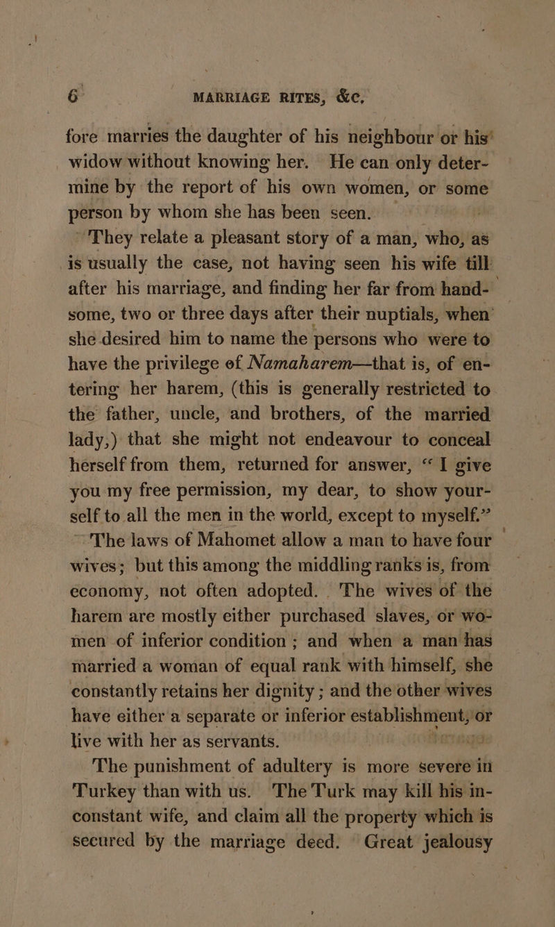 fore marries the daughter of his neighbour or his’ widow without knowing her. He can only deter- mine by the report of his own women, or some person by whom she has been seen. They relate a pleasant story of a man, who, a8 is usually the case, not having seen his wife till after his marriage, and finding her far from hand-— some, two or three days after their nuptials, when she desired him to name the persons who were to have the privilege ef Namaharem—that is, of en- tering her harem, (this is generally restricted to the father, uncle, and brothers, of the married lady,) that she might not endeavour to conceal herself from them, returned for answer, “I give you my free permission, my dear, to show your- self to all the men in the world, except to myself.” ~The laws of Mahomet allow a man to have four — wives; but this among the middling ranks is, from economy, not often adopted. The wives of the harem are mostly either purchased slaves, or wo- men of inferior condition ; and when a man has married a woman of equal rank with himself, she constantly retains her dignity ; and the other wives have either a separate or inferior ne ‘or live with her as servants. | ERS: The punishment of adultery is more severe in Turkey than with us. The Turk may kill his in- constant wife, and claim all the property which is secured by the marriage deed. Great jealousy