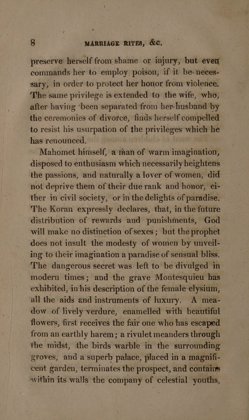 preserve herself from shame or injury, but even commands her to employ poison, if it besneces- sary, in order to protect her honor from violence. The same privilege is extended to the wife, who, after having ‘been separated'from her husband by the ceremonies of divorce, finds herself compelled to resist his usurpation of oF ee which he has renounced. | Mahomet himself, a man of warm imagination, disposed to enthusiasm which necessarily heightens the passions, and naturally a lover of women, did not deprive them of their due rank and honor, ei- ther in civil society, or in the delights of paradise. The Koran expressly declares, that, in the future distribution of rewards and punishments, God — will make no distinction of sexes ; but the prophet dees not insult the modesty of women by unveil- ing to their imagination a paradise of sensual bliss. The dangerous secret was left to be divulged in modern times; and the grave Montesquieu has exhibited, in ‘ia description of the female-elysium, all the aids and instruments of luxury. A mea- dow of lively verdure, enamelled with beautiful flowers, first receives the fair one who has escaped from an earthly harem; a rivulet meanders through the midst, the birds warble in the surrounding groves, and a superb palace, placed in a magnifi- cent garden, terminates the prospect, and contains within its walls the company of celestial youths,