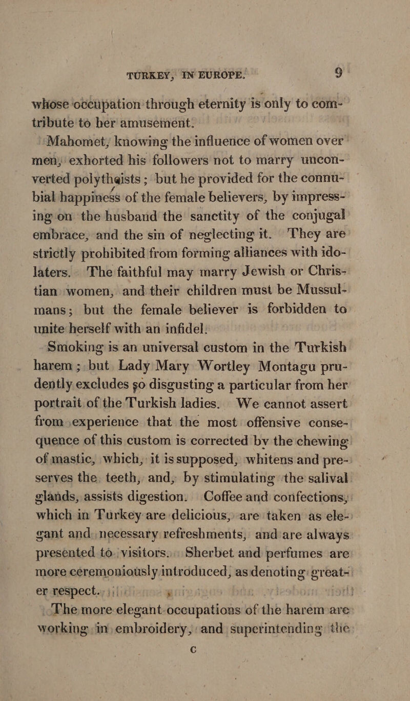 whose occupation through eternity is only to com- tribute to her amusement. ) Mahomet, knowing the influence of women over men, exhorted his followers not to marry uncon- verted polytheists ; but he provided for the connu- bial happiness of the female believers, by impress- ing on the husband the sanctity of the conjugal embrace, and the sm of neglecting #t. ‘They are strictly prohibited from forming alliances with ido- laters. The faithful may marry Jewish or Chris- tian women, and their children must be Mussul- mans; but the female believer is forbidden to unite herself with an infidel. Smoking is an universal custom in the Turkish harem ;, but. Lady Mary Wortley Montagu pru- dently excludes go disgusting a particular from her portrait of the Turkish ladies. We cannot assert from experience that the most. offensive conse- quence of this custom is corrected by the chewing of mastic, which, it issupposed, whitens and pre-: serves the teeth, and, by stimulating ‘the salival. glands, assists digestion. Coffee and confections, which in Turkey are delicious, are taken as ele- gant and: necessary refreshments, and-are always presented to. visitors... Sherbet and perfumes are more guia net intr diced} as coupe ereat- | er respect... gies | : ny The more anny occupations of the harem are working in) embroidery, and superintending the c