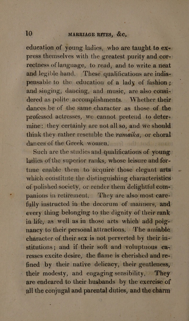 education of young ladies, who are taught to ex- press themselves with the greatest purity and cor- rectness of language, to read, and to write a neat and legible hand. ‘These qualifications are indis- pensable to the education of a lady of fashion; and singing, dancing, and music, are also eonsi- ‘dered as polite accomplishments. . Whether their dances be of the same character as those.of the professed actresses, we cannot pretend to deter- mine: they certainly, are not all so, and: we should think they rather resemble the ramaika; or choral dances of the Greek women. Tire Such are the studies and. qualifications of youtig ladies of the superior ranks, whose leisure and for- character of their sex is not perverted by their in- stitutions; and if their soft and ‘voluptuous ca- resses excite desire, the flame is cherished and re- fined by their native delicacy, their gentleness, - their modesty, and engaging sensibility, | They are endeared to their husbands by the exercise of all the conjugal and parental duties, and the: charm ~