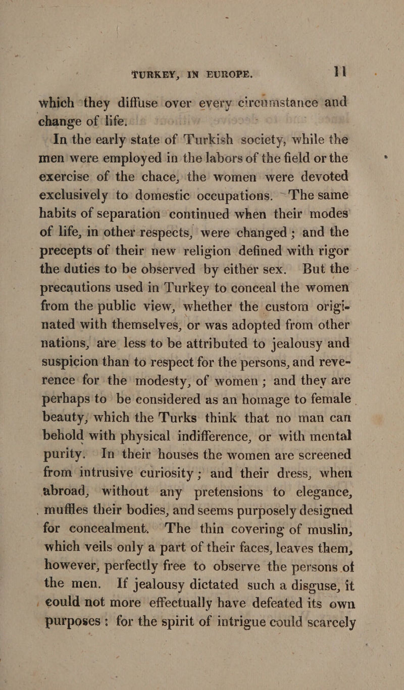 which *they diffuse over every eirenmstanee and change of life: In the early state of Turkish destie while the men were employed in the labors of the field or the exercise of the chace, the women were devoted exclusively to domestic occupations. ~The same habits of separation continued when their modes of life, in other respects, were changed ; and the _ precepts of their new religion defined with rigor the duties to be observed by either sex. But the - precautions used in Turkey to conceal the women from the public view, whether the custom origt- nated with themselves, or was adopted from other nations, are less to be attributed to jealousy and suspicion than to respect for the persons, and reve- rence for the modesty, of women ; and they are perhaps to be considered as an homage to female | beauty, which the Turks think that no man can behold with physical indifference, or with mental purity. In their houses the women are screened from intrusive curiosity ; and their dress, when abroad, without any pretensions to elegance, . mufiles their bodies, and seems purposely designed for concealment. The thin covering of muslin, _ which veils only a part of their faces, leaves them, however, perfectly free to observe the persons of the men. If jealousy dictated such a disguse, it , €ould not more effectually have defeated its own purposes ; for the spirit of intrigue could scarcely