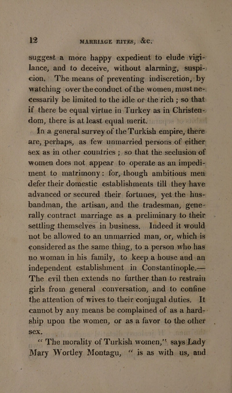 suggest a more happy expedient to elude vigi- lance, and to deceive, without alarming, suspi-) cion, The means of preventing indiscretion,: by watching over the conduct of the women, must ne= cessarily be limited to the idle or the rich ; so that if there be equal virtue in Turkey as in Christen~ dom, there is at least equal merit. fl In a general survey of the Turkish empire, there are, perhaps, as few unmarried persons:of either sex as in other countries ; so that the seclusion of women does not appear to operate as an impedi- ment to matrimony: for, though ambitious men defer their domestic establishments till they have advanced or secured their fortunes, yet the hus- bandman, the artisan, and the tradesman, gene- rally contract marriage as a preliminary to their settling themselves in business. Indeed it would ‘not be allowed to an unmarried man, or, which is considered as the same thing, to a person who has no woman in his family, to keep a house and an independent establishment in Constantinople.— The evil then extends no further than to restrain girls from general conversation, and to confine the attention of wives to their conjugal duties. It cannot by any means be complained of as a hard-- ship upon the women, or asa favor to the othet Sex. «The morality of Turkish, women, alas Mary Wortley Montagu, “ is as with us, and. 2%