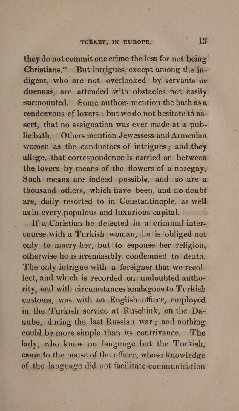 they do not commit one crime the less for not being Christians.”’ But intrigues, except among the in- digent, who are not overlooked by servants’ or duennas, are attended with obstacles not easily surmounted. Some authors mention the bath asa rendezvous of lovers : but we do not hesitate to as- sert, that no assignation was ever made at a pub- licbath., Others mention Jewessess and Armenian women as the conductors of intrigues; and they allege, ‘that correspondence is carried on between the lovers by means of the flowers of a nosegay. Such. means are indeed possible, and so are a thousand others, which: have been, and no doubt are, daily resorted to in Constantinople, as well as in every populous ard luxurious capital. If a Christian be detected in a criminal inter- course with a Turkish woman, he is obliged not only to marry her, but to espouse her religion, otherwise he is irremissibly condemned to’ death. The only intrigue with a foreigner that we recol- lect, and which is recorded on: undoubted autho- _ rity, and with circumstances analagous to Turkish customs, was with an English: officer, employed in the Turkish service at Ruschiuk, on the Da- nube, during the last Russian war; and nothing could be more simple than its contrivance. The lady, who knew no Janguage but the Turkish, came to the house of the officer, whose knowledge of the language did not facilitate communication