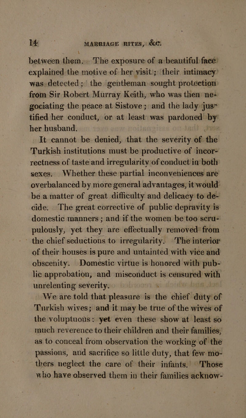 \ between them... The exposure of a: beautiful face: explained the motive of: her visit); their intimacy’ was detected; the gentheman sought protection from Sir Robert Murray Keith, who was then ne- gociating the peace at Sistove; and the lady jus tified her conduct, or at least: was pardoned ” her husband. | It cannot be denied, that the scvéitity of the ‘Turkish institutions must be productive of imcor- rectness of taste and irregularity of conduct in both sexes. Whether these partial inconveniences are overbalanced by more general advantages, it would. be a matter of great difficulty and delicacy to de- cide. The great corrective of public depravity is domestic manners ; and if the women be'too scru- pulously, yet they are effectually removed’ from - the chief seductions to irregularity. The interior of their houses is pure and untainted with vice and obscenity. Domestic virtue is honored with pub- lic approbation, and misconduct is ei Ai unrelenting severity. : We are told that pleasure is shi chief duty of — Turkish wives; and it may be true of the wives of the voluptuous: yet even these show at least so much reverence to their children and their families, as to conceal from observation the working of the passions, and sacrifice so little duty, that few mo- thers neglect the care of their infants.’ © 'Those who have observed them in their families acknow-