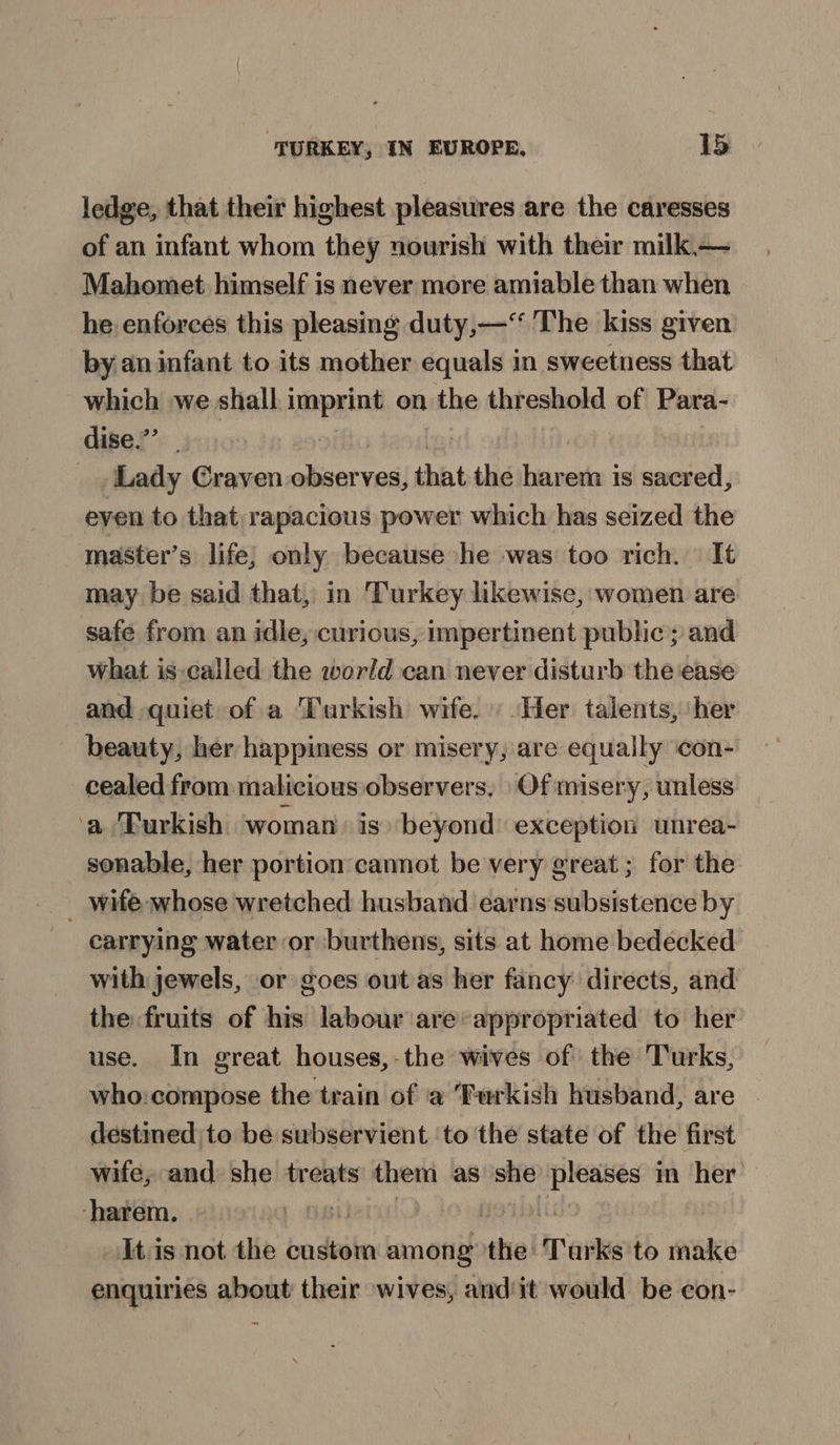 ledge, that their highest pleasures are the caresses of an infant whom they nourish with their milk,— Mahomet himself is never more amiable than when he enforces this pleasing duty,—‘‘ The kiss given by.an infant to its mother equals in sweetness that which we shall uppaint on the threshold of Para- dise.”’ Lady Craven observes, that the tia em is sacred, even to that rapacious power which has seized the master’s life; only because he was too rich. It may be said that, in Turkey likewise, women are safe from an idle, curious, impertinent public; and what is-called the world can never disturb the ease and quiet of a Turkish wife. Her talents, ‘her beauty, her happiness or misery, are equally ‘con- _cealed from maticious observers, | Of misery, unless a Turkish woman: is» beyond: exception unrea- sonable, her portion cannot be very great; for the _ wife whose wretched husband earns subsistence by carrying water or burthens, sits at home bedecked with jewels, or goes out as her fancy directs, and the fruits of his labour are:appropriated to her use. In great houses,-the wives of the Turks, who:compose the train of a ‘Fwrkish husband, are - destined to be subservient ‘to the state of the first wife, and she treats them as she pleases im her ‘harem. | It is not the custom among the: Tarks to make enquiries about their wives, andit would be con-