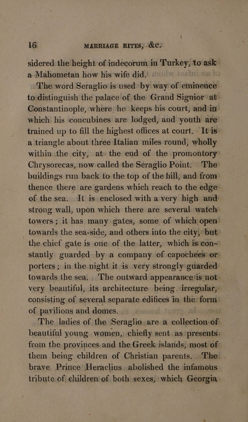 sidered the height of indecorum m sates: to ashe: a-Mahometan how his wife did. “The word Seraglio:is used: biti way of emimence to distinguish the palace of the Grand Signior at: Constantinople, where ‘he keeps his court, and in which his concubines are lodged, and youth are trained up to fill the highest offices at court. «It is: a triangle about three Italian miles round, wholly within. the city, at: the end of the promontory Chrysorecas, now called the Seraglio Point. The buildings run back to the top of the hill, and from: thence there are gardens which reach to the edge of the sea. It is enclosed with a very high and strong wall, upon which there are several watch towers; it has many gates, some of which open’ _ towards the sea-side, and others into the city, but? the chief gate is one of the latter, which is'con-: stantly guarded by a company of capochees’ or porters ; in the night it is very strongly guarded. towards the sea. , The outward appearance(is not very beautiful, its architecture being. irregular,. consisting of several separate edifices in Hil at of pavilions and domes. Tikes Site The, ladies of the Seraglio are a salina of beautiful young women, chiefly sent. as presents) from the provinces and the Greek jslands, most of? them being children of Christian parents. The brave Prince’ Heraclius. abolished the infamous tribute of children! of. both sexes, which Georgia