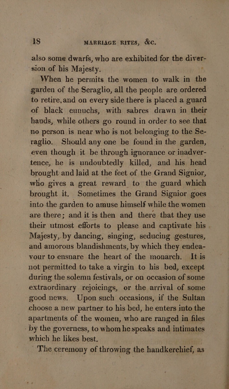 also some dwarfs, who are exhibited for the diver- sion of his Majesty. | When he permits the women to walk in the garden of the Seraglio, all the people are ordered to retire,and on every side there is placed a guard of black eunuchs, with sabres drawn in their hands, while others go round in order to see that “no person is near who is not belonging to the Se- raglio. Should any one be found in the garden, even though it be through ignorance or inadver- tence, he is undoubtedly killed, and his head brought and laid at the feet of the Grand Signior, who gives a great reward to the guard which brought it. Sometimes the Grand Signior goes into the garden to amuse himself while the women are there; and it is then and there that they use their utmost efforts to please and captivate his . Majesty, by dancing, singing, seducing gestures, and amorous blandishments, by which they endea- vour to ensnare the heart of the monarch. It is not permitted to take a virgin to his bed, except during the solemn festivals, or on occasion of some extraordinary rejoicings, or the arrival of some good news. Upon such occasions, if the Sultan choose a new partner to his bed, he enters imto the apartments of the women, who are ranged in files - by the governess, to whom he speaks and intimates which he likes best. _ The ceremony of throwing the handkerchief, as