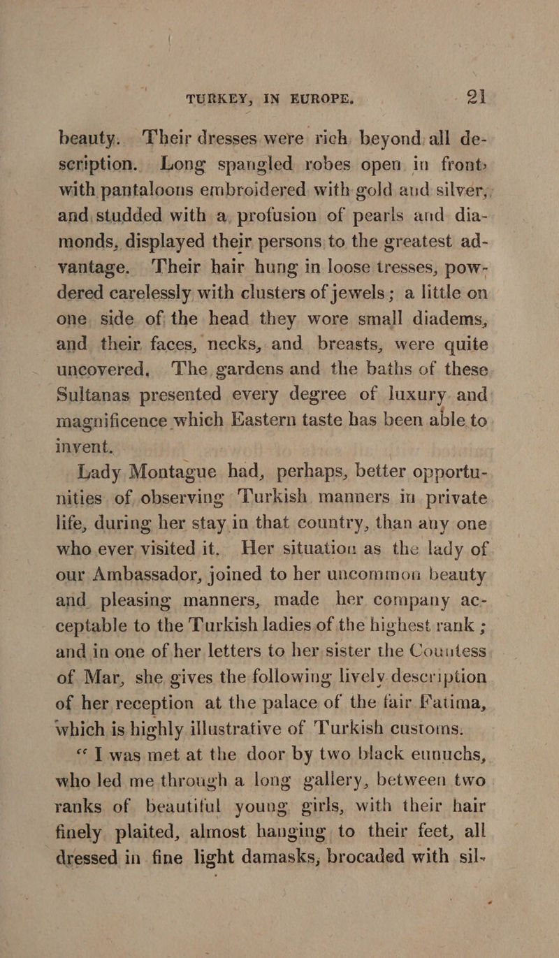 beauty. Their dresses were rich, beyondall de- scription. Long spangled robes open in front» with pantaloons embroidered. with gold aud silver,, and, studded with a, profusion of pearls and. dia- monds, displayed their persons to the greatest ad- vantage. Their hair hung in loose tresses, pow- dered carelessly with clusters of jewels; a little on one side of; the head they wore small diadems, and their faces, necks, and breasts, were quite uncovered, The gardens and the baths of these Sultanas presented every degree of luxury and magnificence which Eastern taste has been able. to invent. | Lady Montague had, perhaps, better opportu- nities of observing Turkish manners im private life, during her stay in that country, than any one who ever, visited it. Her situation as the lady of our Ambassador, joined to her uncommon beauty and pleasing manners, made her company ac- ceptable to the Turkish ladies of the highest rank ; and in one of her letters to her sister the Couutess of Mar, she gives the following lively description of her reception at the palace of the fair Fatima, which is highly illustrative of Turkish customs. «* T was met at the door by two black eunuchs, who led me through a long gallery, between two ranks of beautiful young girls, with their hair finely plaited, almost hanging to their feet, all dressed in fine light damasks, brocaded with sil- «