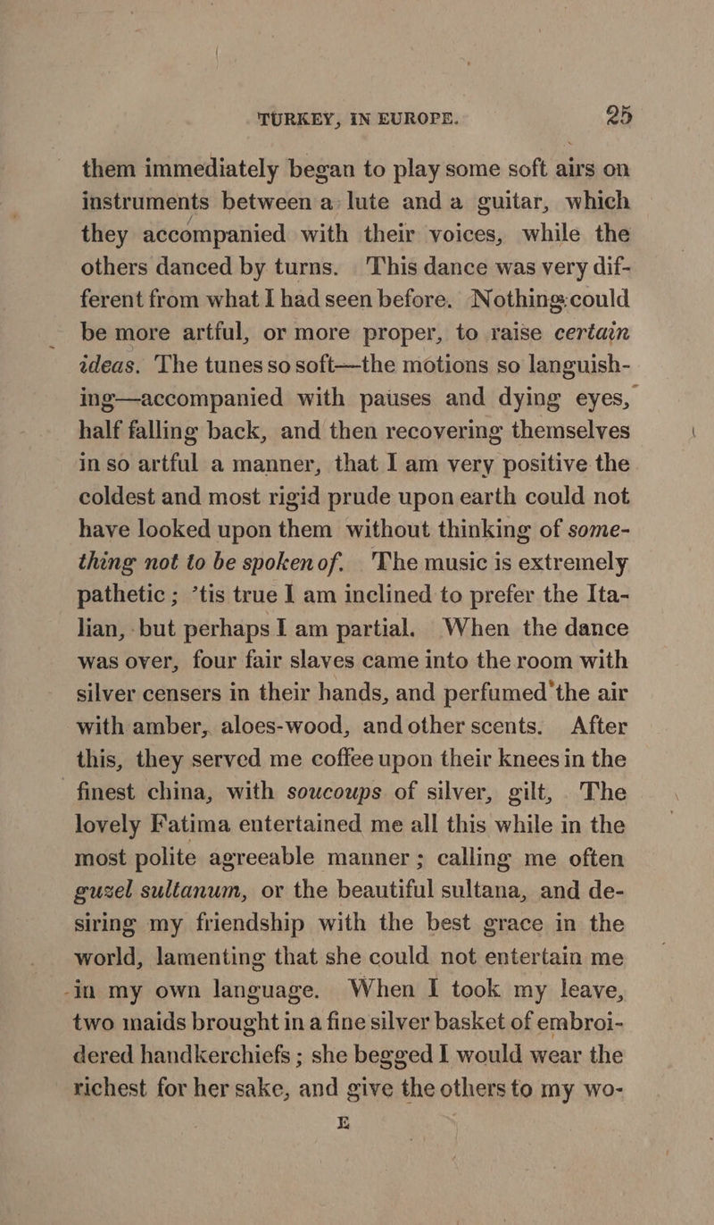 them immediately began to play some soft airs on instruments between a lute and a guitar, which they accompanied with their voices, while the others danced by turns. This dance was very dif- ferent from what I had seen before. Nothing:could be more artful, or more proper, to raise certain ideas. The tunes so soft—the motions so languish- ing—accompanied with patises and dying eyes, half falling back, and then recovering themselves in so artful a manner, that I am very positive the coldest and most rigid prude upon earth could not have looked upon them without thinking of some- thing not to be spokenof. The music is extremely pathetic ; *tis true | am inclined to prefer the Ita- lian, but perhaps I am partial. When the dance was over, four fair slaves came into the room with silver censers in their hands, and perfumed 'the air with amber,. aloes-wood, andother scents. After this, they served me coffee upon their knees in the finest china, with soucoups of silver, gilt, The lovely Fatima entertained me all this while in the most polite agreeable manner ; calling me often guzel sultanum, or the beautiful sultana, and de- siring my friendship with the best grace in the world, lamenting that she could not entertain me -in my own language. When I took my leave, two maids brought ina fine silver basket of embroi- dered handkerchiefs ; she begged I would wear the richest for her sake, and give the others to my wo- rE