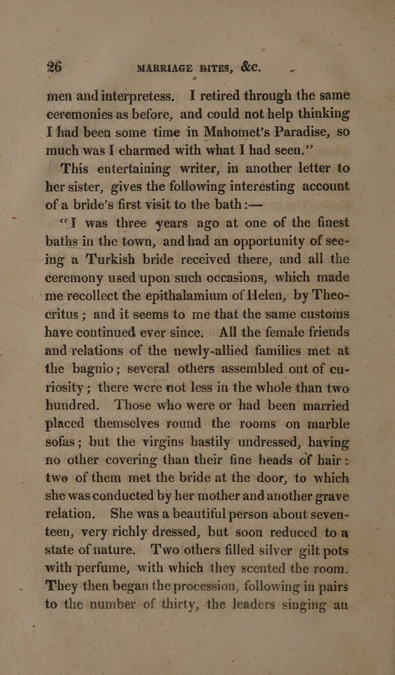 men andinterpretess. I retired through the same ceremonies as before, and could not help thinking - I had been some time in Mahomet’s Bassi so” much was I charmed with what I had seen.’ This entertaining writer, in another letter to her sister, gives the following interesting account of a bride’s first visit to the bath:— “TI was three years ago at one of the finest baths in the town, andhad an opportunity of see- » ing a Turkish bride received there, and all the ceremony used upon such occasions, which made me recollect the epithalamium of Helen, by Theo- critus ; and it seems to me that the same customs have continued ever since. All the female friends and relations of the newly-allied families met: at the bagnio; several others assembled out of cu- riosity;; there were not less in the whole than two hundred. Those who were or had been married placed themselves round the rooms on marble sofas; but the virgins hastily undressed, having no other covering than their fine heads of hair : twe of them met the bride at the door, to which she was conducted by her mother and another grave relation. She was a beautiful person about seven- — teen, very richly dressed, but soon reduced toa — _ state ofnature. Two others filled silver gilt pots. with perfume, with which they scented the room. They then began the procession, following in pairs to the number of thirty, the leaders singing an