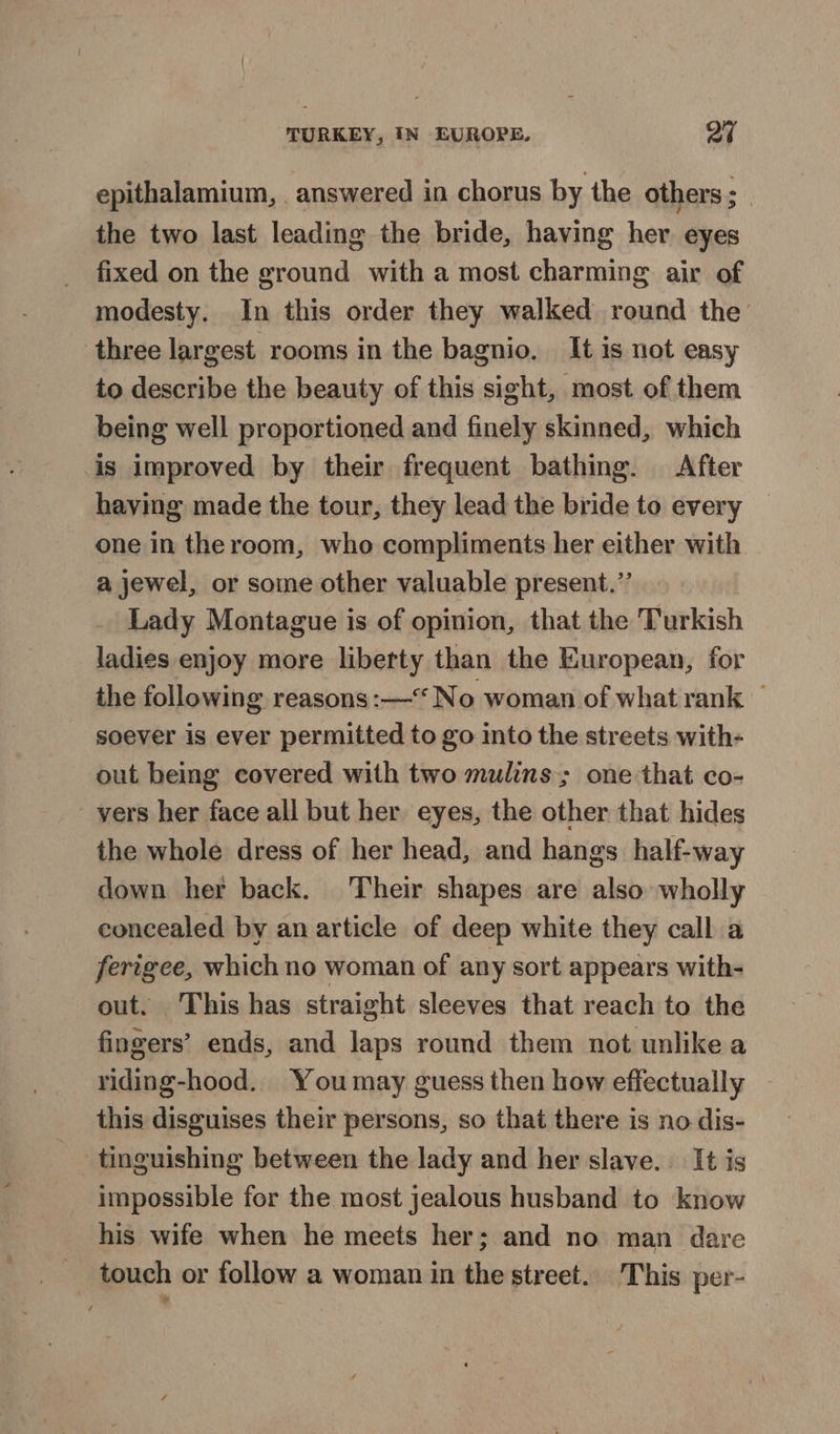 epithalamium, . answered in chorus by the others 3 the two last leading the bride, having her eyes fixed on the ground with a most charming air of modesty. In this order they walked round the three largest rooms in the bagnio. It is not easy to describe the beauty of this sight, most of them being well proportioned and finely skinned, which is improved by their frequent bathing. After having made the tour, they lead the bride to every one in the room, who compliments her either with a jewel, or some other valuable present.” Lady Montague is of opinion, that the Turkish ladies enjoy more liberty than the European, for the following reasons :— No woman of what rank — soever is ever permitted to go into the streets with- out being covered with two mulins; one that co- vers her face all but her eyes, the other that hides the whole dress of her head, and hangs half-way down her back. Their shapes are also wholly concealed by an article of deep white they call a ferigee, which no woman of any sort appears with- out. This has straight sleeves that reach to the fingers’ ends, and laps round them not unlike a riding-hood. Youmay guess then how effectually this disguises their persons, so that there is no dis- tinguishing between the lady and her slave. It is impossible for the most jealous husband to know his wife when he meets her; and no man dare touch or follow a woman in the street. This per-