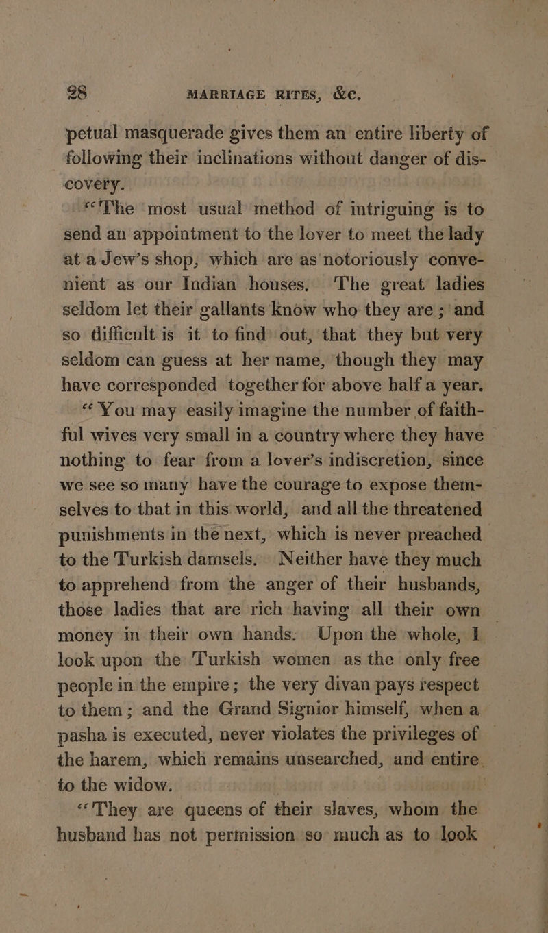 petual masquerade gives them an entire liberty of following their inclinations without danger of dis- covery. | “The most usual method of intriguing is to send an appointment to the lover to meet the lady at a Jew’s shop, which are as notoriously conve- nient as our Indian houses. The great ladies seldom let their gallants know who they are ; and so difficult is it to find out, that they but very seldom can guess at her name, though they may have corresponded together for above half a year. “You may easily imagine the number of faith- ful wives very small in a country where they have nothing to fear from a lover’s indiscretion, since we see somany have the courage to expose them- selves to that in this world, and all the threatened punishments in the next, which is never preached to the Turkish damsels. | Neither have they much to apprehend from the anger of their husbands, those ladies that are rich having all their own money in their own hands: Upon the whole, 1 look upon the Turkish women as the only free people in the empire; the very divan pays respect to them; and the Grand Signior himself, when a pasha is executed, never violates the privileges of — the harem, which remains unsearched, and entire. to the widow. | “'They are queens of their slaves, shih the husband has not permission so: much as to look