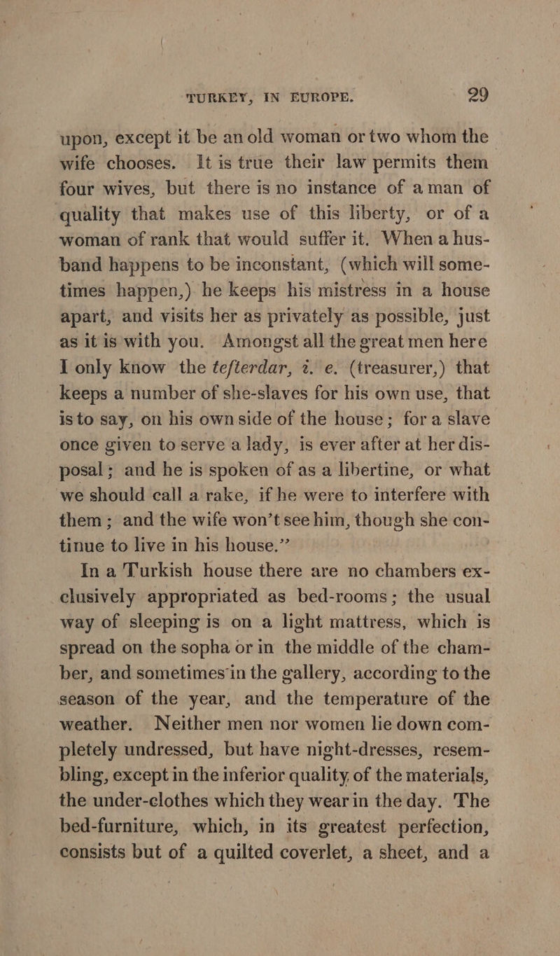 upon, except it be an old woman or two whom the wife chooses. It is true their law permits them four wives, but there is no instance of aman of quality that makes use of this liberty, or of a woman of rank that would suffer it, When a hus- band happens to be inconstant, (which will some- times happen,) he keeps his mistress in a house apart, and visits her as privately as possible, just as it is with you. Amongst all the great men here I only know the ¢efterdar, 2. e. (treasurer,) that keeps a number of she-slaves for his own use, that isto say, on his own side of the house; fora slave once given to serve a lady, is ever after at her dis- posal; and he is spoken of as a libertine, or what we should call a rake, if he were to interfere with them ; and the wife won’t see him, though she con- tinue to live in his house.” In a Turkish house there are no chambers ex- clusively appropriated as bed-rooms; the usual way of sleeping is on a light mattress, which is spread on the sopha or in the middle of the cham- ber, and sometimes‘in the gallery, according to the season of the year, and the temperature of the weather. Neither men nor women lie down com- pletely undressed, but have night-dresses, resem- bling, except in the inferior quality, of the materials, the under-clothes which they wear in the day. The bed-furniture, which, in its greatest perfection, consists but of a quilted coverlet, a sheet, and a